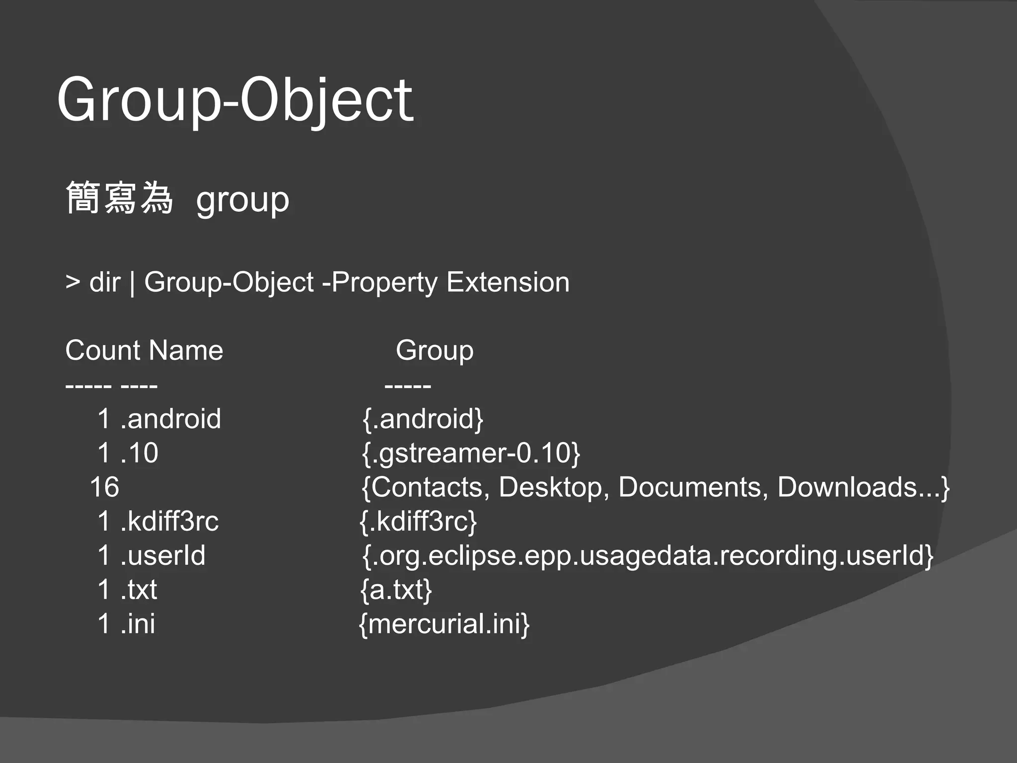 Group-Object
簡寫為 group

> dir | Group-Object -Property Extension

Count Name                 Group
----- ----                -----
   1 .android          {.android}
   1 .10               {.gstreamer-0.10}
  16                   {Contacts, Desktop, Documents, Downloads...}
   1 .kdiff3rc         {.kdiff3rc}
   1 .userId           {.org.eclipse.epp.usagedata.recording.userId}
   1 .txt              {a.txt}
   1 .ini              {mercurial.ini}
 