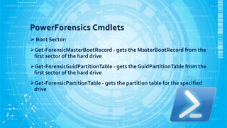 PowerForensics Cmdlets
 Boot Sector:
Get-ForensicMasterBootRecord - gets the MasterBootRecord from the
first sector of t...