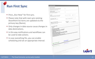 Run First Sync
 Press „Run Now“ for first sync.
 Please note that with next sync existing
SharePoint list items are updated via the
primary key (Name).
 Only changes in data source cause changes in
data destinations.
 In this way notifications and workflows can
be used to take actions.
 In case everything fits, you can enable
scheduling and set an appropriate interval.

11/7/2013

The Cloud Connector can be easily installed

11

 