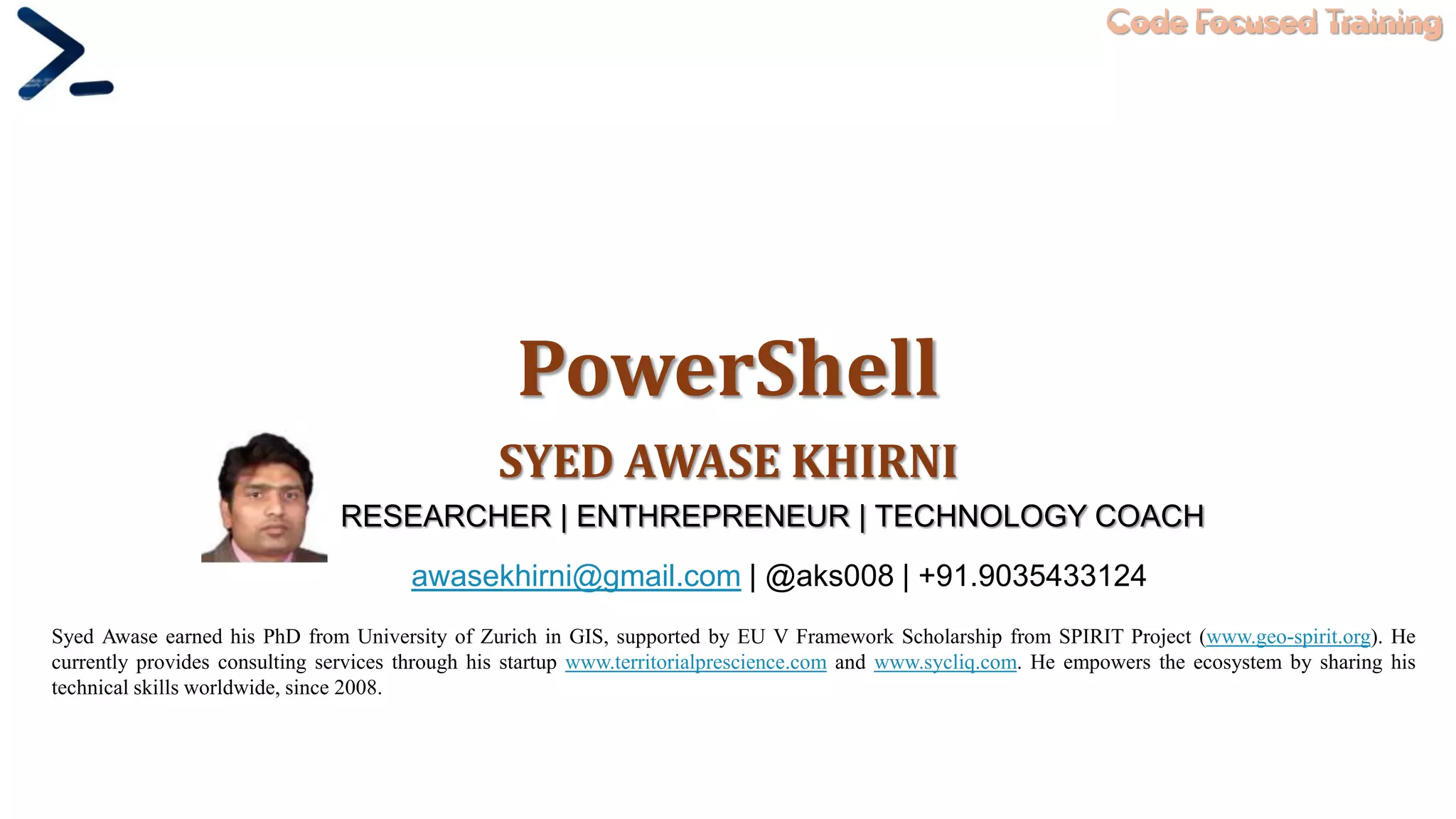 Code Focused Training
PowerShell
SYED AWASE KHIRNI
Syed Awase earned his PhD from University of Zurich in GIS, supported by EU V Framework Scholarship from SPIRIT Project (www.geo-spirit.org). He
currently provides consulting services through his startup www.territorialprescience.com and www.sycliq.com. He empowers the ecosystem by sharing his
technical skills worldwide, since 2008.
RESEARCHER | ENTHREPRENEUR | TECHNOLOGY COACH
awasekhirni@gmail.com | @aks008 | +91.9035433124
 