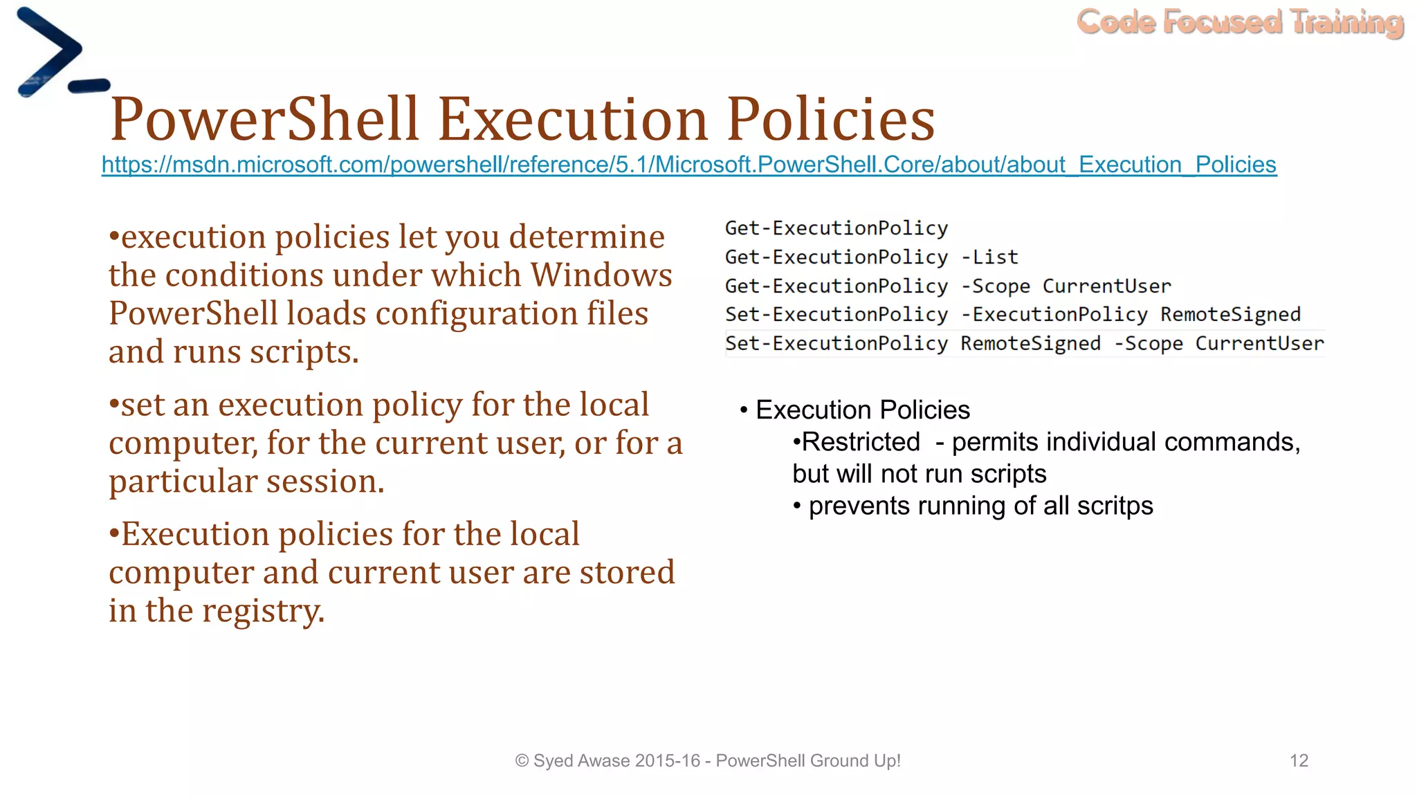 Code Focused Training
PowerShell Execution Policies
•execution policies let you determine
the conditions under which Windows
PowerShell loads configuration files
and runs scripts.
•set an execution policy for the local
computer, for the current user, or for a
particular session.
•Execution policies for the local
computer and current user are stored
in the registry.
© Syed Awase 2015-16 - PowerShell Ground Up! 12
https://msdn.microsoft.com/powershell/reference/5.1/Microsoft.PowerShell.Core/about/about_Execution_Policies
• Execution Policies
•Restricted - permits individual commands,
but will not run scripts
• prevents running of all scritps
 