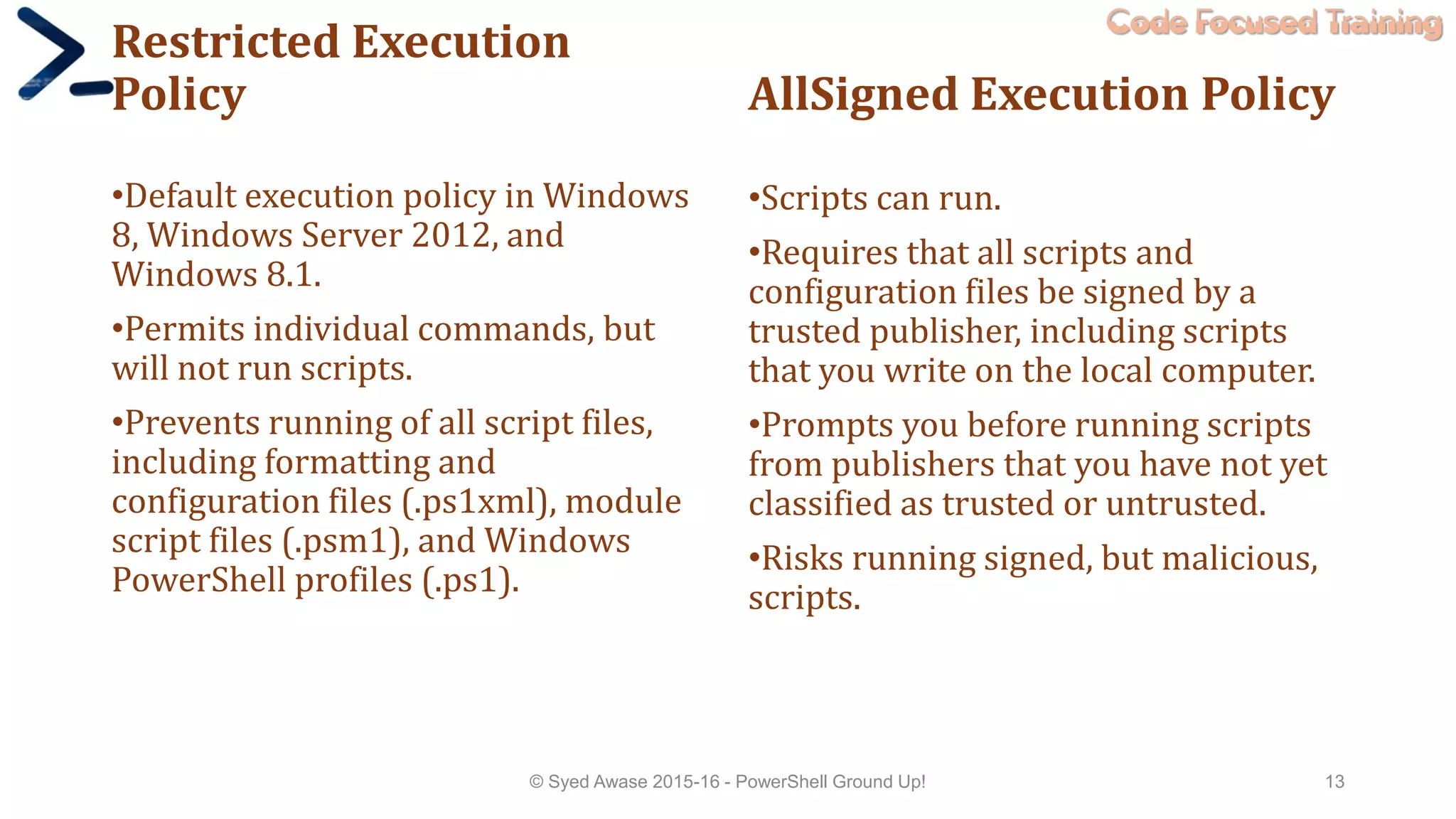Code Focused Training
Restricted Execution
Policy
•Default execution policy in Windows
8, Windows Server 2012, and
Windows 8.1.
•Permits individual commands, but
will not run scripts.
•Prevents running of all script files,
including formatting and
configuration files (.ps1xml), module
script files (.psm1), and Windows
PowerShell profiles (.ps1).
AllSigned Execution Policy
•Scripts can run.
•Requires that all scripts and
configuration files be signed by a
trusted publisher, including scripts
that you write on the local computer.
•Prompts you before running scripts
from publishers that you have not yet
classified as trusted or untrusted.
•Risks running signed, but malicious,
scripts.
© Syed Awase 2015-16 - PowerShell Ground Up! 13
 