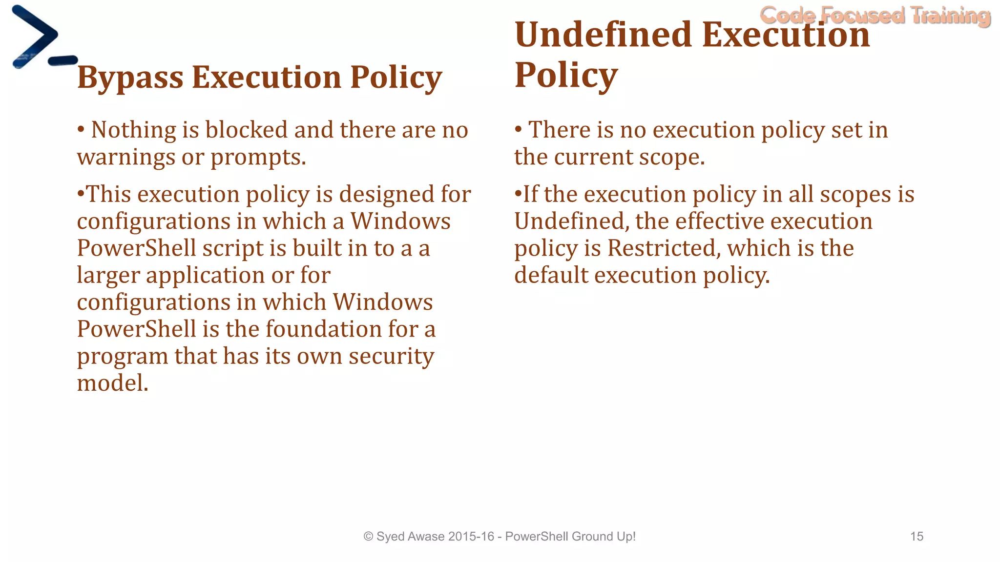 Code Focused Training
Bypass Execution Policy
• Nothing is blocked and there are no
warnings or prompts.
•This execution policy is designed for
configurations in which a Windows
PowerShell script is built in to a a
larger application or for
configurations in which Windows
PowerShell is the foundation for a
program that has its own security
model.
Undefined Execution
Policy
• There is no execution policy set in
the current scope.
•If the execution policy in all scopes is
Undefined, the effective execution
policy is Restricted, which is the
default execution policy.
© Syed Awase 2015-16 - PowerShell Ground Up! 15
 