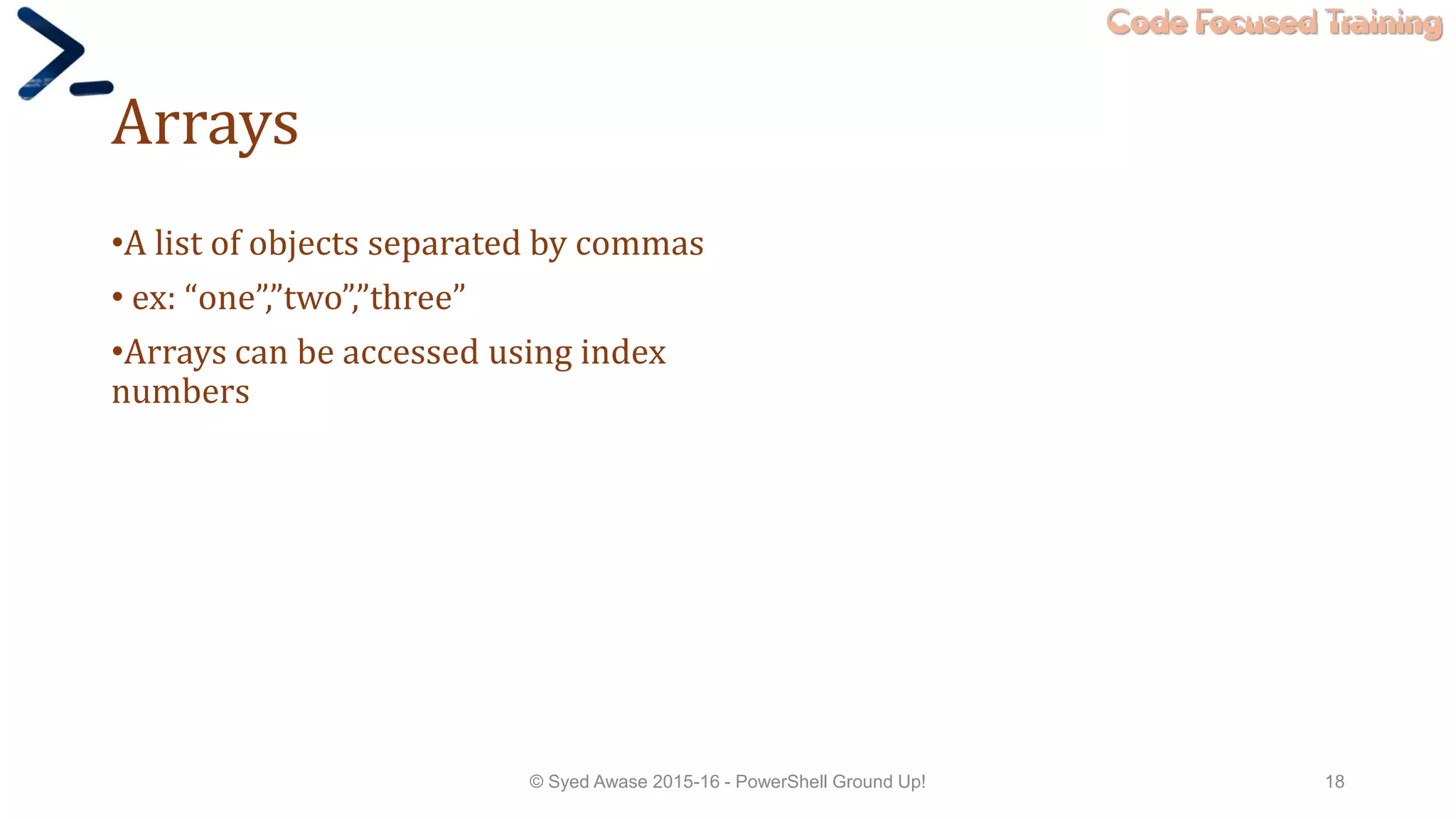 Code Focused Training
Arrays
•A list of objects separated by commas
• ex: “one”,”two”,”three”
•Arrays can be accessed using index
numbers
© Syed Awase 2015-16 - PowerShell Ground Up! 18
 