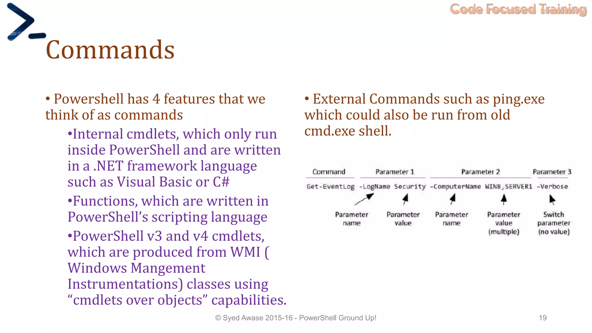 Code Focused Training
Commands
• Powershell has 4 features that we
think of as commands
•Internal cmdlets, which only run
inside PowerShell and are written
in a .NET framework language
such as Visual Basic or C#
•Functions, which are written in
PowerShell’s scripting language
•PowerShell v3 and v4 cmdlets,
which are produced from WMI (
Windows Mangement
Instrumentations) classes using
“cmdlets over objects” capabilities.
• External Commands such as ping.exe
which could also be run from old
cmd.exe shell.
© Syed Awase 2015-16 - PowerShell Ground Up! 19
 