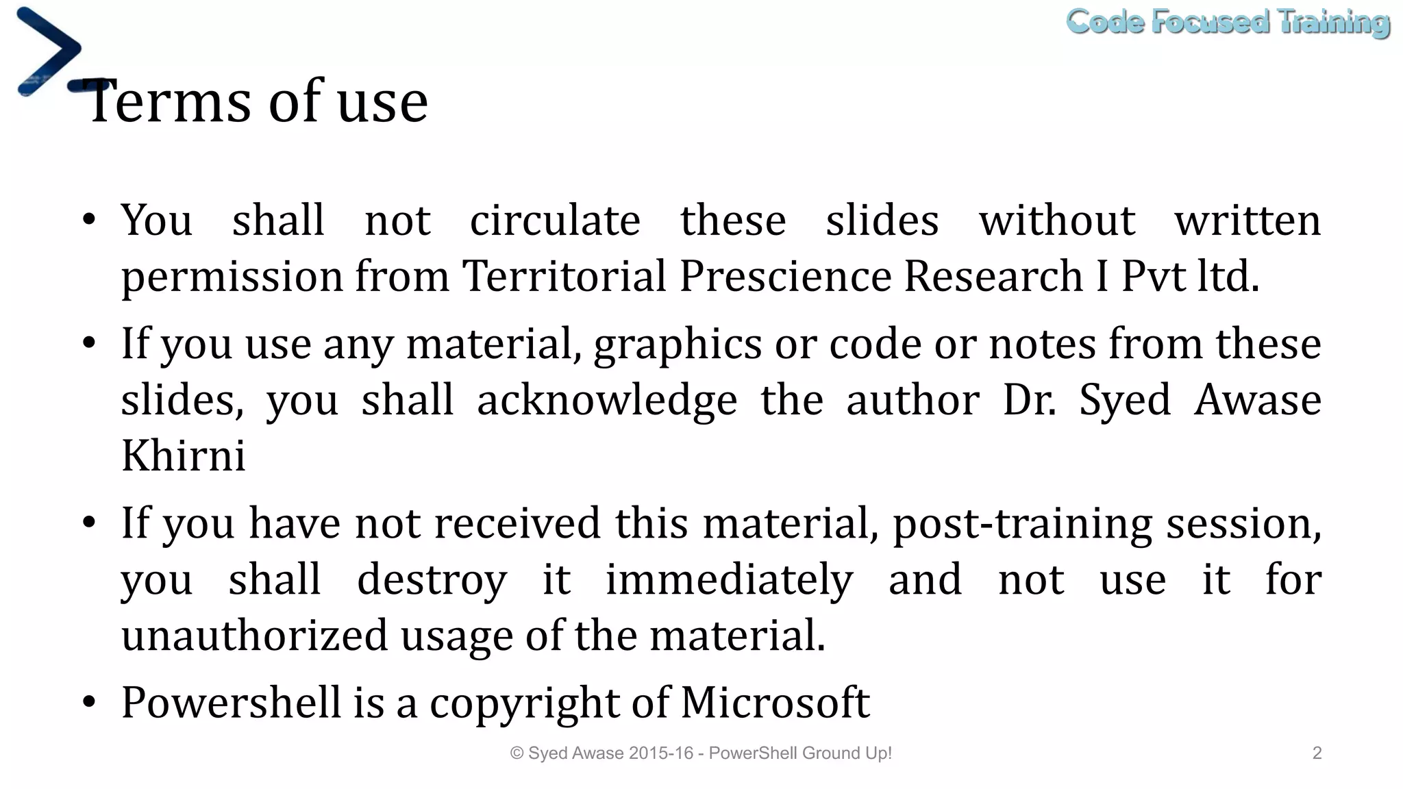Code Focused TrainingCode Focused Training
Terms of use
• You shall not circulate these slides without written
permission from Territorial Prescience Research I Pvt ltd.
• If you use any material, graphics or code or notes from these
slides, you shall acknowledge the author Dr. Syed Awase
Khirni
• If you have not received this material, post-training session,
you shall destroy it immediately and not use it for
unauthorized usage of the material.
• Powershell is a copyright of Microsoft
© Syed Awase 2015-16 - PowerShell Ground Up! 2
 