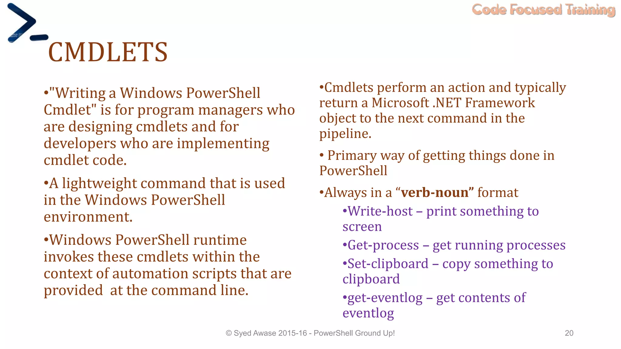 Code Focused Training
CMDLETS
•"Writing a Windows PowerShell
Cmdlet" is for program managers who
are designing cmdlets and for
developers who are implementing
cmdlet code.
•A lightweight command that is used
in the Windows PowerShell
environment.
•Windows PowerShell runtime
invokes these cmdlets within the
context of automation scripts that are
provided at the command line.
•Cmdlets perform an action and typically
return a Microsoft .NET Framework
object to the next command in the
pipeline.
• Primary way of getting things done in
PowerShell
•Always in a “verb-noun” format
•Write-host – print something to
screen
•Get-process – get running processes
•Set-clipboard – copy something to
clipboard
•get-eventlog – get contents of
eventlog
© Syed Awase 2015-16 - PowerShell Ground Up! 20
 