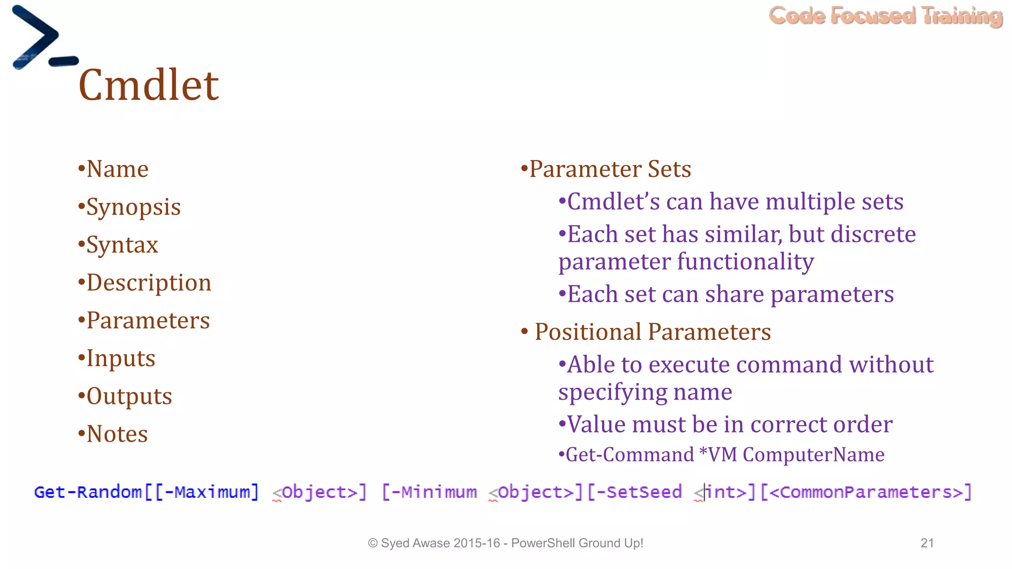 Code Focused Training
Cmdlet
•Name
•Synopsis
•Syntax
•Description
•Parameters
•Inputs
•Outputs
•Notes
•Parameter Sets
•Cmdlet’s can have multiple sets
•Each set has similar, but discrete
parameter functionality
•Each set can share parameters
• Positional Parameters
•Able to execute command without
specifying name
•Value must be in correct order
•Get-Command *VM ComputerName
© Syed Awase 2015-16 - PowerShell Ground Up! 21
 