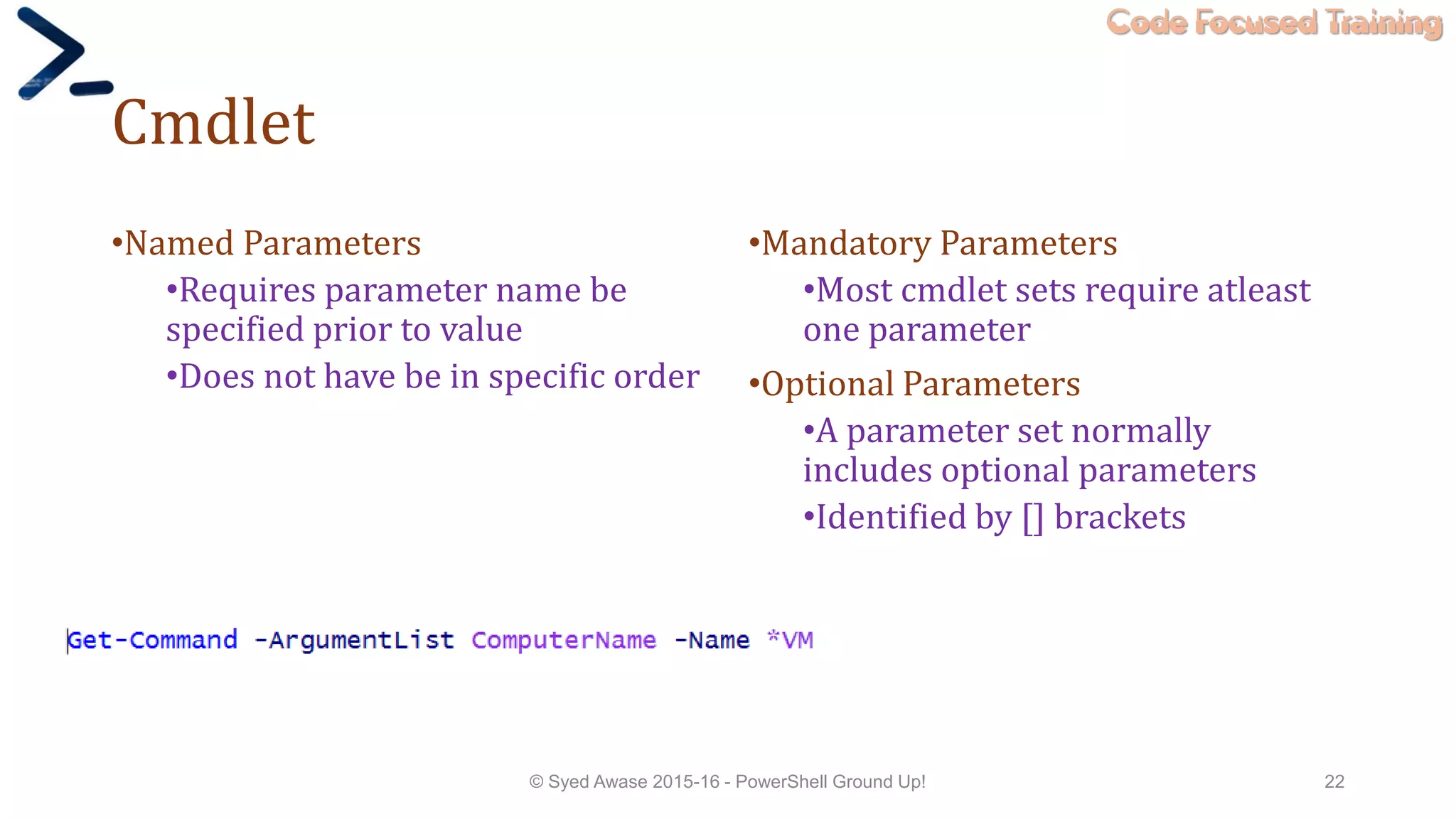 Code Focused Training
Cmdlet
•Named Parameters
•Requires parameter name be
specified prior to value
•Does not have be in specific order
•Mandatory Parameters
•Most cmdlet sets require atleast
one parameter
•Optional Parameters
•A parameter set normally
includes optional parameters
•Identified by [] brackets
© Syed Awase 2015-16 - PowerShell Ground Up! 22
 