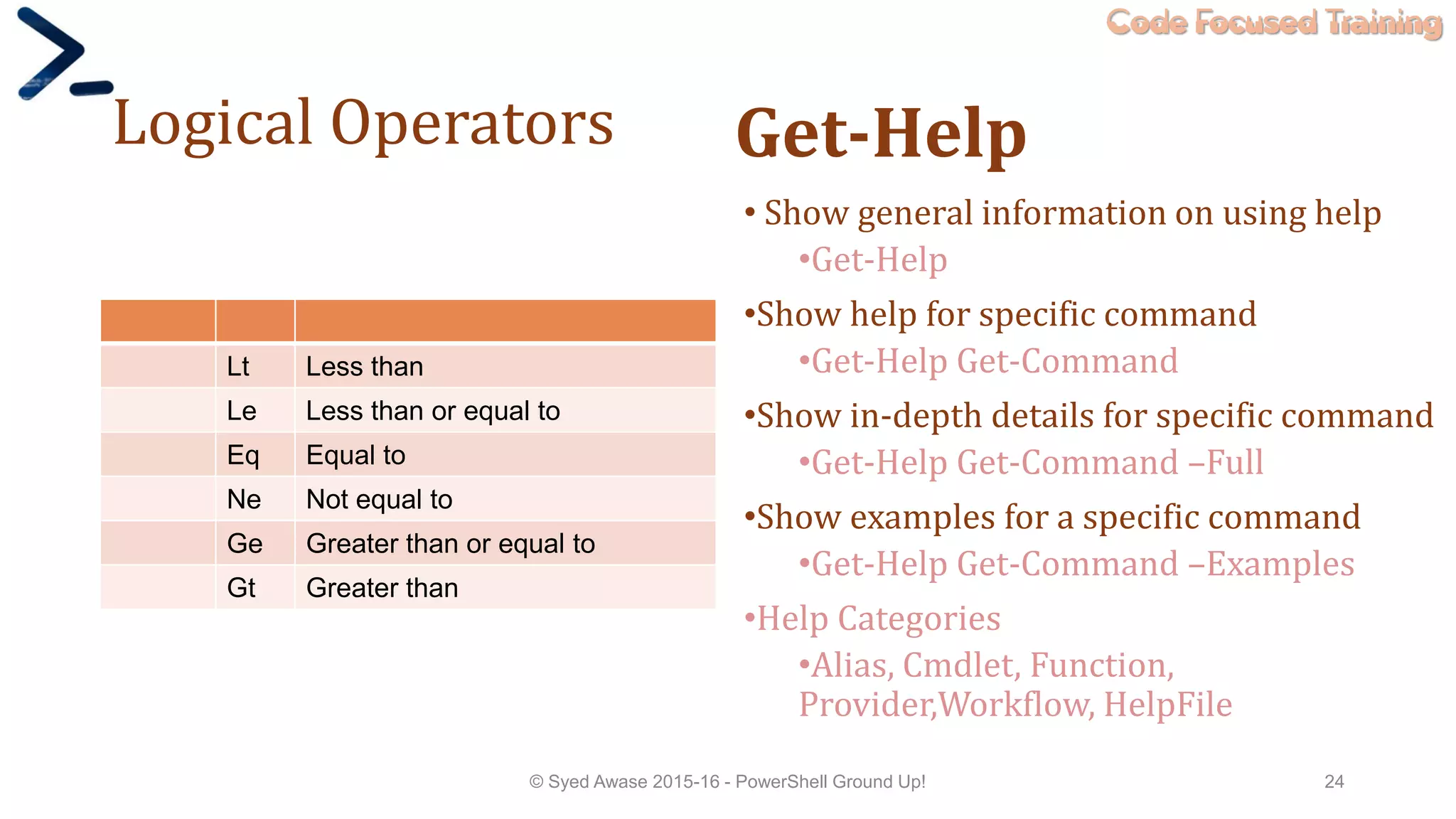 Code Focused Training
Logical Operators
Lt Less than
Le Less than or equal to
Eq Equal to
Ne Not equal to
Ge Greater than or equal to
Gt Greater than
Get-Help
• Show general information on using help
•Get-Help
•Show help for specific command
•Get-Help Get-Command
•Show in-depth details for specific command
•Get-Help Get-Command –Full
•Show examples for a specific command
•Get-Help Get-Command –Examples
•Help Categories
•Alias, Cmdlet, Function,
Provider,Workflow, HelpFile
© Syed Awase 2015-16 - PowerShell Ground Up! 24
 