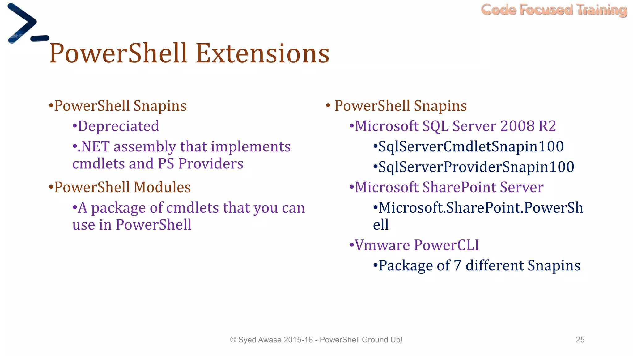 Code Focused Training
PowerShell Extensions
•PowerShell Snapins
•Depreciated
•.NET assembly that implements
cmdlets and PS Providers
•PowerShell Modules
•A package of cmdlets that you can
use in PowerShell
• PowerShell Snapins
•Microsoft SQL Server 2008 R2
•SqlServerCmdletSnapin100
•SqlServerProviderSnapin100
•Microsoft SharePoint Server
•Microsoft.SharePoint.PowerSh
ell
•Vmware PowerCLI
•Package of 7 different Snapins
© Syed Awase 2015-16 - PowerShell Ground Up! 25
 