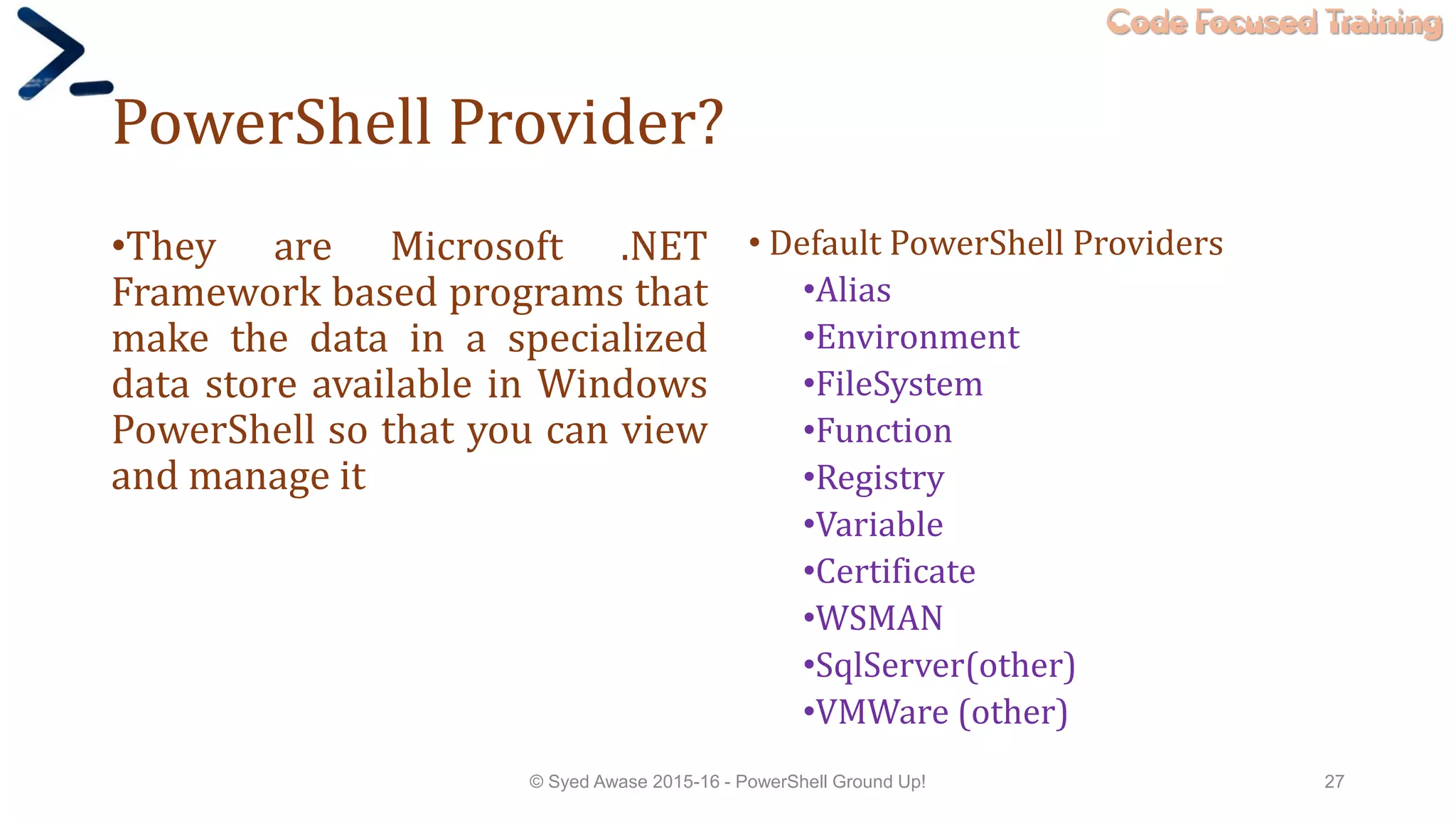 Code Focused Training
PowerShell Provider?
•They are Microsoft .NET
Framework based programs that
make the data in a specialized
data store available in Windows
PowerShell so that you can view
and manage it
• Default PowerShell Providers
•Alias
•Environment
•FileSystem
•Function
•Registry
•Variable
•Certificate
•WSMAN
•SqlServer(other)
•VMWare (other)
© Syed Awase 2015-16 - PowerShell Ground Up! 27
 