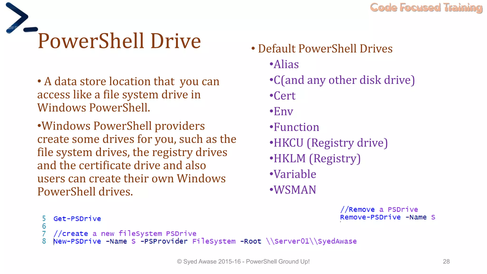 Code Focused Training
PowerShell Drive
• A data store location that you can
access like a file system drive in
Windows PowerShell.
•Windows PowerShell providers
create some drives for you, such as the
file system drives, the registry drives
and the certificate drive and also
users can create their own Windows
PowerShell drives.
© Syed Awase 2015-16 - PowerShell Ground Up! 28
• Default PowerShell Drives
•Alias
•C(and any other disk drive)
•Cert
•Env
•Function
•HKCU (Registry drive)
•HKLM (Registry)
•Variable
•WSMAN
 