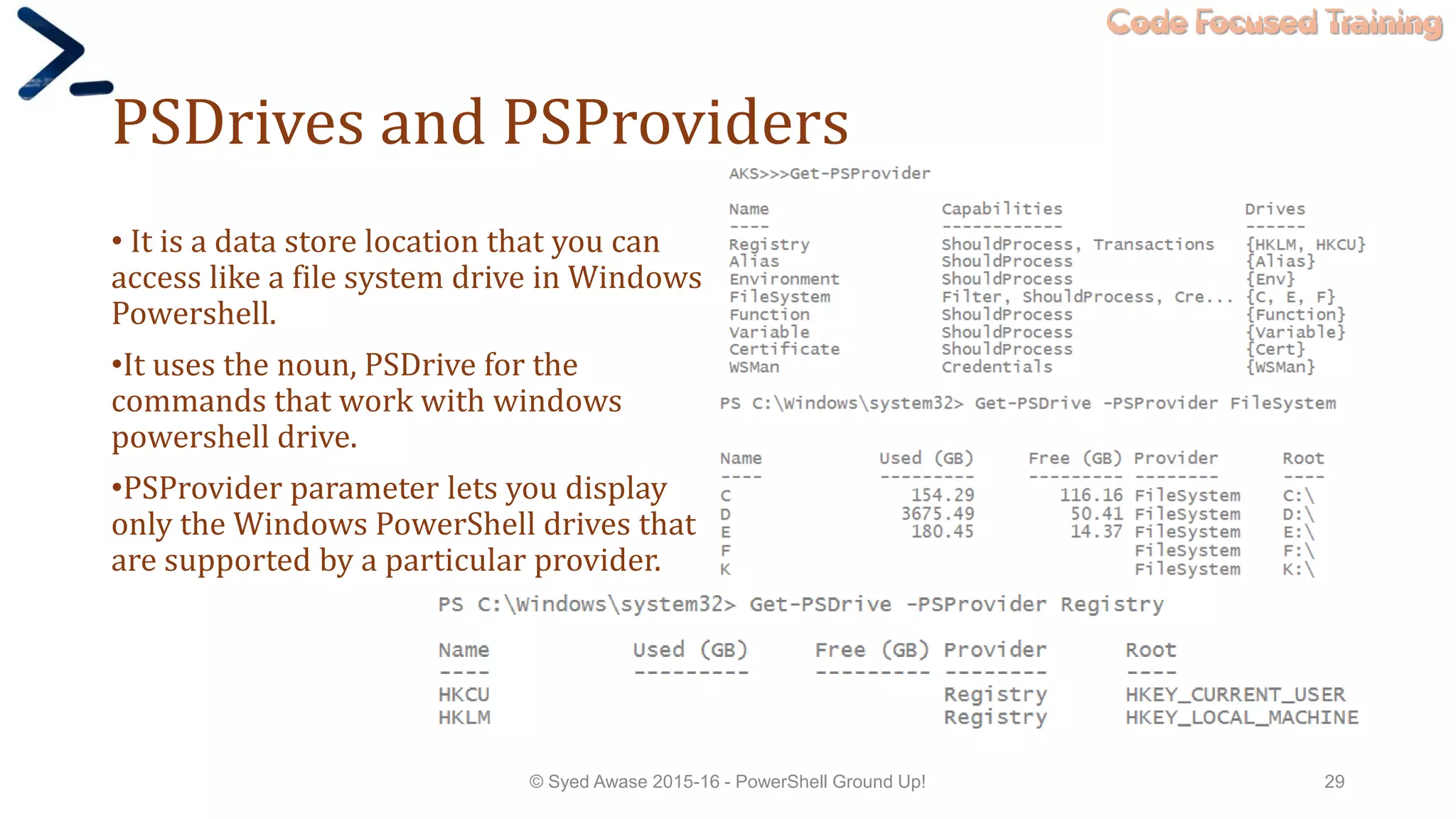Code Focused Training
PSDrives and PSProviders
• It is a data store location that you can
access like a file system drive in Windows
Powershell.
•It uses the noun, PSDrive for the
commands that work with windows
powershell drive.
•PSProvider parameter lets you display
only the Windows PowerShell drives that
are supported by a particular provider.
© Syed Awase 2015-16 - PowerShell Ground Up! 29
 