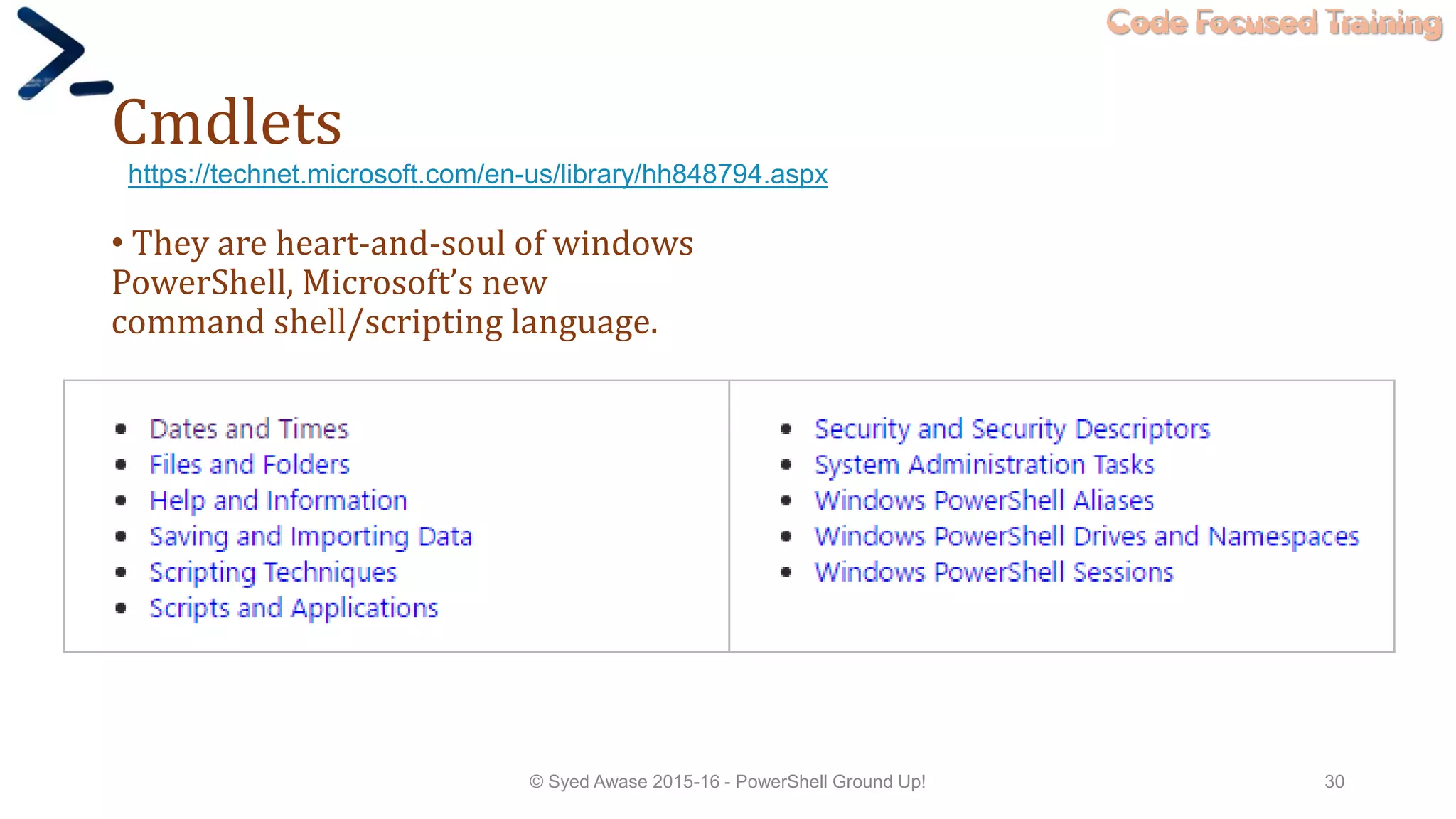 Code Focused Training
Cmdlets
• They are heart-and-soul of windows
PowerShell, Microsoft’s new
command shell/scripting language.
© Syed Awase 2015-16 - PowerShell Ground Up! 30
https://technet.microsoft.com/en-us/library/hh848794.aspx
 