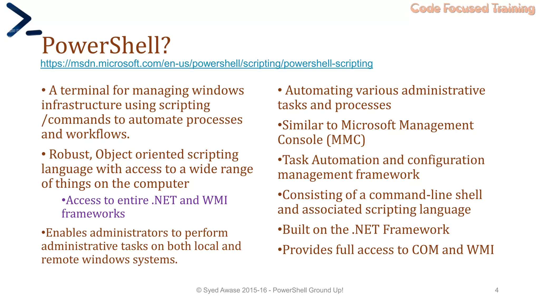 Code Focused Training
PowerShell?
• A terminal for managing windows
infrastructure using scripting
/commands to automate processes
and workflows.
• Robust, Object oriented scripting
language with access to a wide range
of things on the computer
•Access to entire .NET and WMI
frameworks
•Enables administrators to perform
administrative tasks on both local and
remote windows systems.
• Automating various administrative
tasks and processes
•Similar to Microsoft Management
Console (MMC)
•Task Automation and configuration
management framework
•Consisting of a command-line shell
and associated scripting language
•Built on the .NET Framework
•Provides full access to COM and WMI
© Syed Awase 2015-16 - PowerShell Ground Up! 4
https://msdn.microsoft.com/en-us/powershell/scripting/powershell-scripting
 