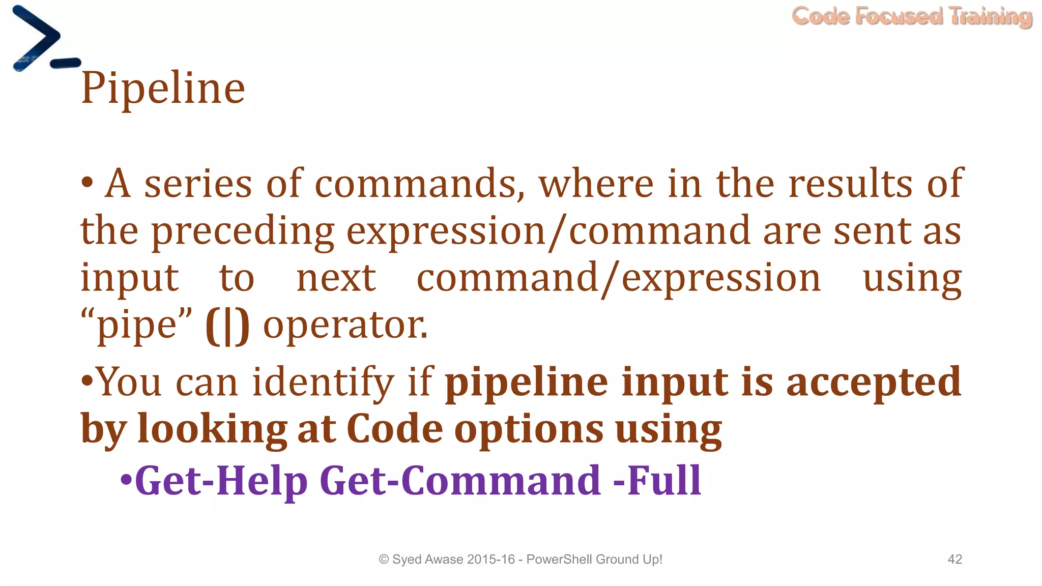 Code Focused Training
Pipeline
• A series of commands, where in the results of
the preceding expression/command are sent as
input to next command/expression using
“pipe” (|) operator.
•You can identify if pipeline input is accepted
by looking at Code options using
•Get-Help Get-Command -Full
© Syed Awase 2015-16 - PowerShell Ground Up! 42
 