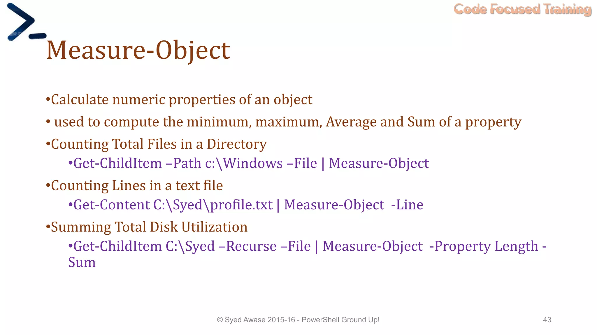 Code Focused Training
Measure-Object
•Calculate numeric properties of an object
• used to compute the minimum, maximum, Average and Sum of a property
•Counting Total Files in a Directory
•Get-ChildItem –Path c:Windows –File | Measure-Object
•Counting Lines in a text file
•Get-Content C:Syedprofile.txt | Measure-Object -Line
•Summing Total Disk Utilization
•Get-ChildItem C:Syed –Recurse –File | Measure-Object -Property Length -
Sum
© Syed Awase 2015-16 - PowerShell Ground Up! 43
 