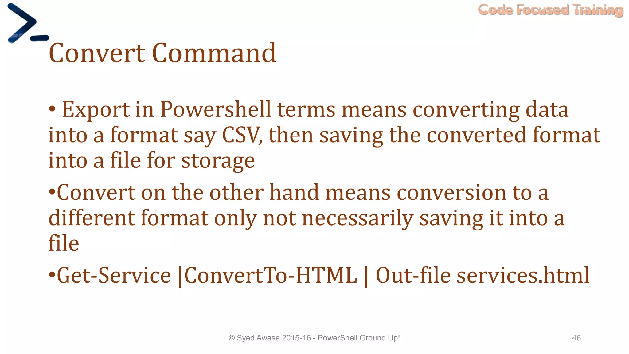 Code Focused Training
Convert Command
• Export in Powershell terms means converting data
into a format say CSV, then saving the converted format
into a file for storage
•Convert on the other hand means conversion to a
different format only not necessarily saving it into a
file
•Get-Service |ConvertTo-HTML | Out-file services.html
© Syed Awase 2015-16 - PowerShell Ground Up! 46
 