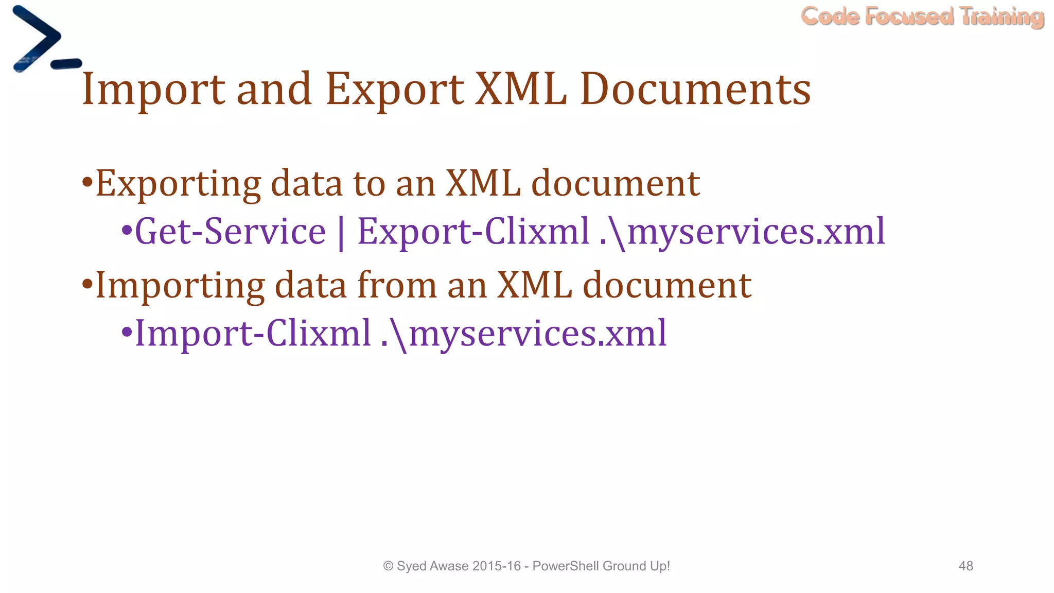 Code Focused Training
Import and Export XML Documents
•Exporting data to an XML document
•Get-Service | Export-Clixml .myservices.xml
•Importing data from an XML document
•Import-Clixml .myservices.xml
© Syed Awase 2015-16 - PowerShell Ground Up! 48
 