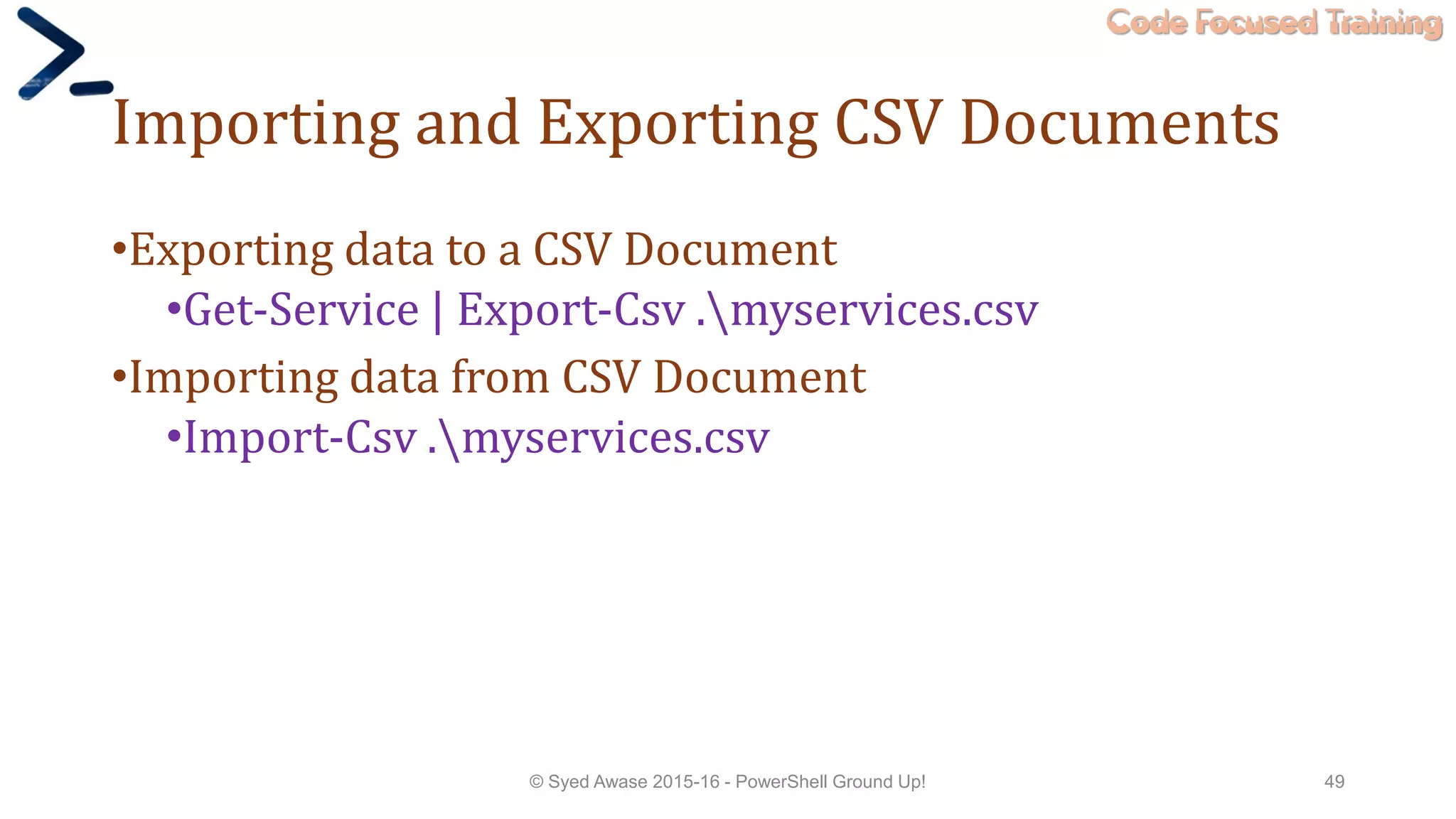 Code Focused Training
Importing and Exporting CSV Documents
•Exporting data to a CSV Document
•Get-Service | Export-Csv .myservices.csv
•Importing data from CSV Document
•Import-Csv .myservices.csv
© Syed Awase 2015-16 - PowerShell Ground Up! 49
 