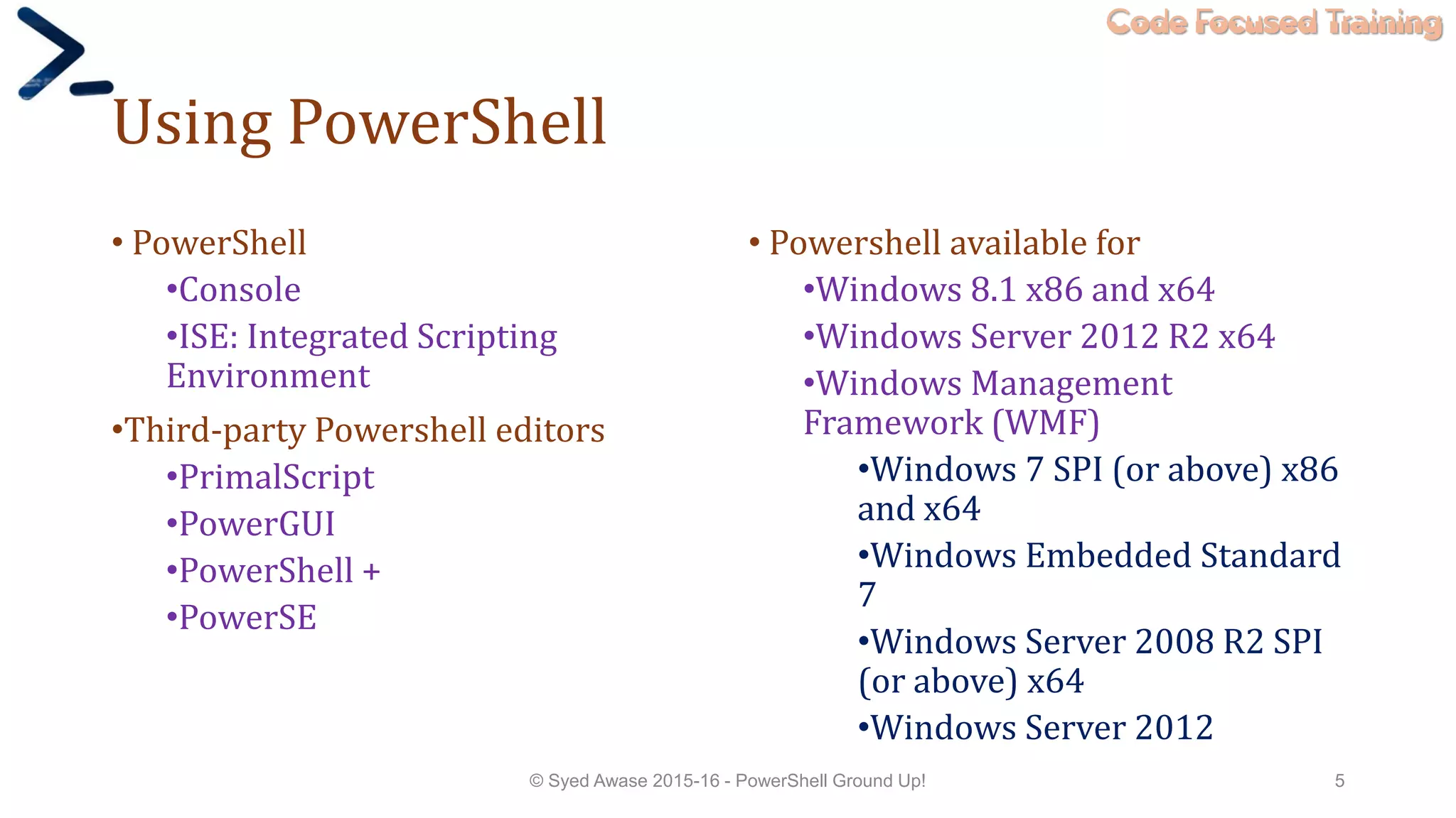 Code Focused Training
Using PowerShell
• PowerShell
•Console
•ISE: Integrated Scripting
Environment
•Third-party Powershell editors
•PrimalScript
•PowerGUI
•PowerShell +
•PowerSE
• Powershell available for
•Windows 8.1 x86 and x64
•Windows Server 2012 R2 x64
•Windows Management
Framework (WMF)
•Windows 7 SPI (or above) x86
and x64
•Windows Embedded Standard
7
•Windows Server 2008 R2 SPI
(or above) x64
•Windows Server 2012
© Syed Awase 2015-16 - PowerShell Ground Up! 5
 