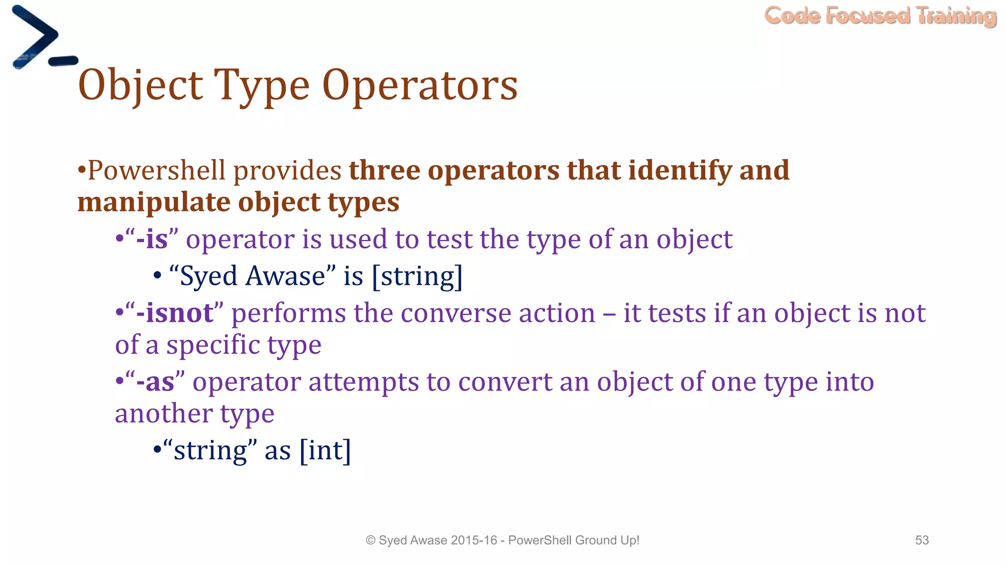 Code Focused Training
Object Type Operators
•Powershell provides three operators that identify and
manipulate object types
•“-is” operator is used to test the type of an object
• “Syed Awase” is [string]
•“-isnot” performs the converse action – it tests if an object is not
of a specific type
•“-as” operator attempts to convert an object of one type into
another type
•“string” as [int]
© Syed Awase 2015-16 - PowerShell Ground Up! 53
 