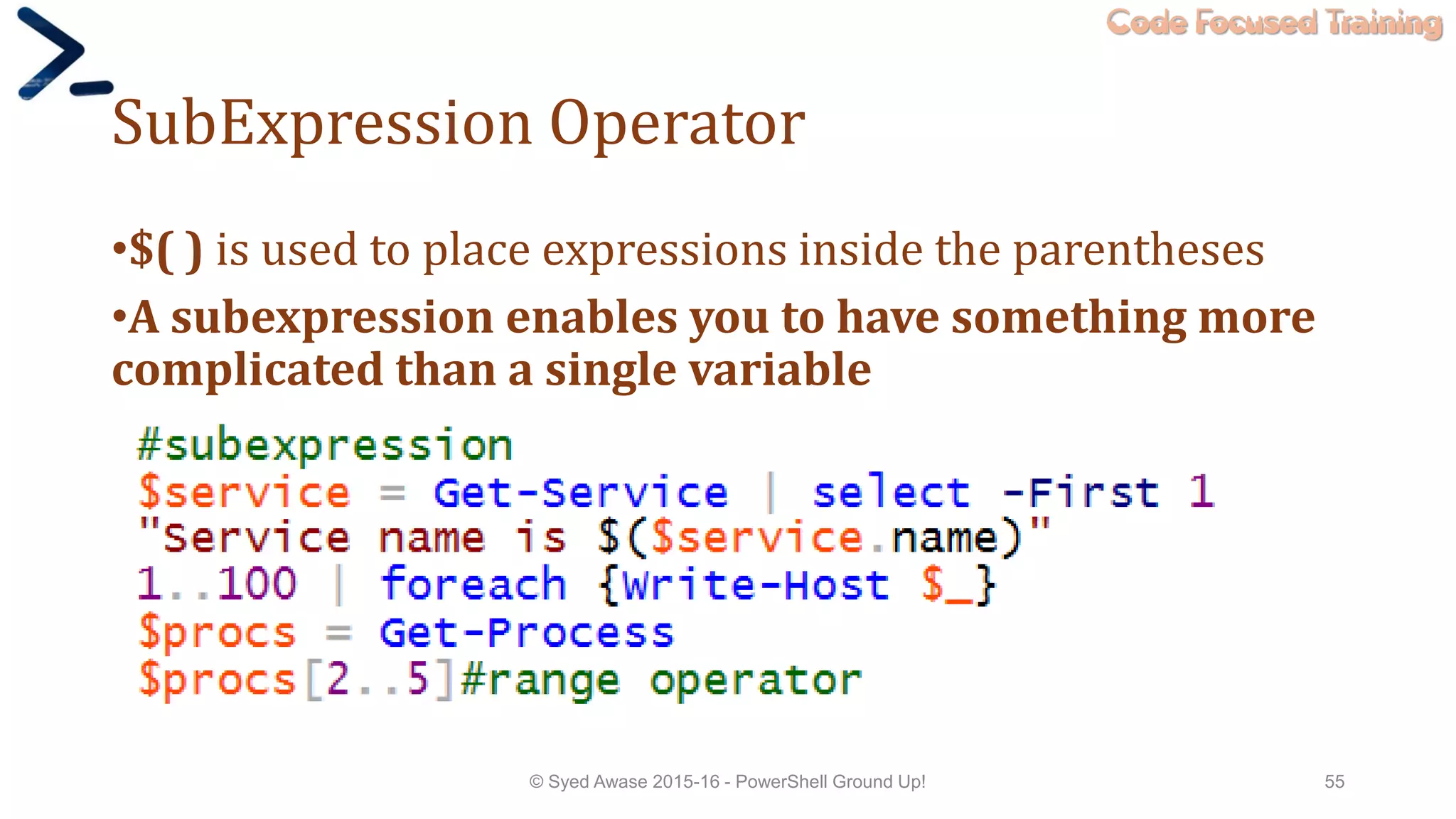 Code Focused Training
SubExpression Operator
•$( ) is used to place expressions inside the parentheses
•A subexpression enables you to have something more
complicated than a single variable
© Syed Awase 2015-16 - PowerShell Ground Up! 55
 