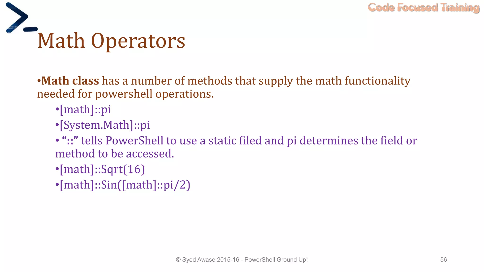 Code Focused Training
Math Operators
•Math class has a number of methods that supply the math functionality
needed for powershell operations.
•[math]::pi
•[System.Math]::pi
• “::” tells PowerShell to use a static filed and pi determines the field or
method to be accessed.
•[math]::Sqrt(16)
•[math]::Sin([math]::pi/2)
© Syed Awase 2015-16 - PowerShell Ground Up! 56
 