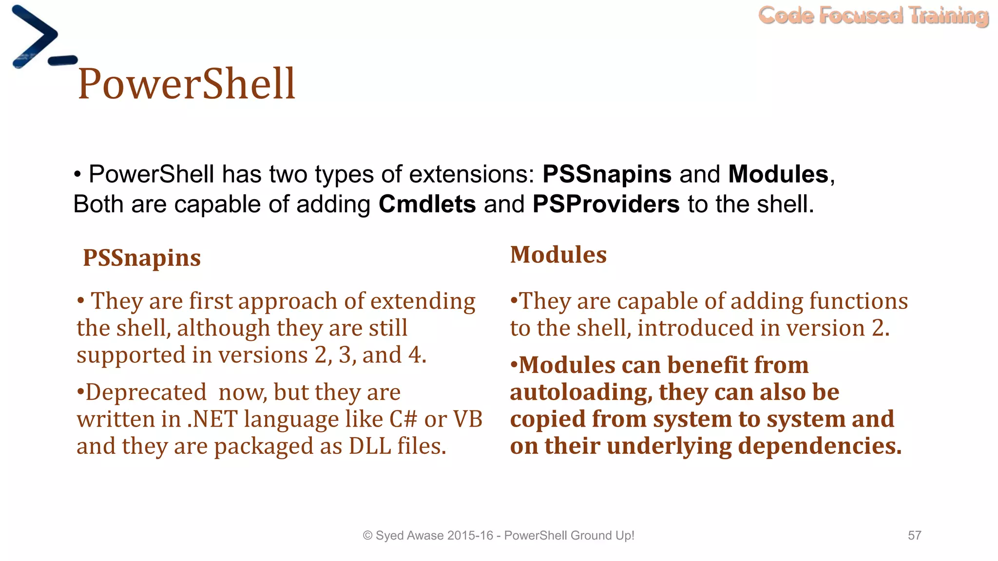 Code Focused Training
PowerShell
PSSnapins
• They are first approach of extending
the shell, although they are still
supported in versions 2, 3, and 4.
•Deprecated now, but they are
written in .NET language like C# or VB
and they are packaged as DLL files.
Modules
•They are capable of adding functions
to the shell, introduced in version 2.
•Modules can benefit from
autoloading, they can also be
copied from system to system and
on their underlying dependencies.
© Syed Awase 2015-16 - PowerShell Ground Up! 57
• PowerShell has two types of extensions: PSSnapins and Modules,
Both are capable of adding Cmdlets and PSProviders to the shell.
 