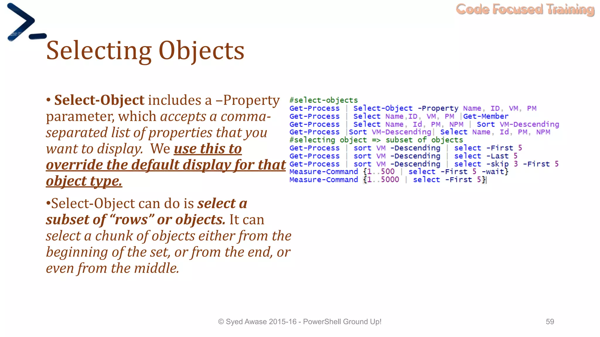 Code Focused Training
Selecting Objects
• Select-Object includes a –Property
parameter, which accepts a comma-
separated list of properties that you
want to display. We use this to
override the default display for that
object type.
•Select-Object can do is select a
subset of “rows” or objects. It can
select a chunk of objects either from the
beginning of the set, or from the end, or
even from the middle.
© Syed Awase 2015-16 - PowerShell Ground Up! 59
 