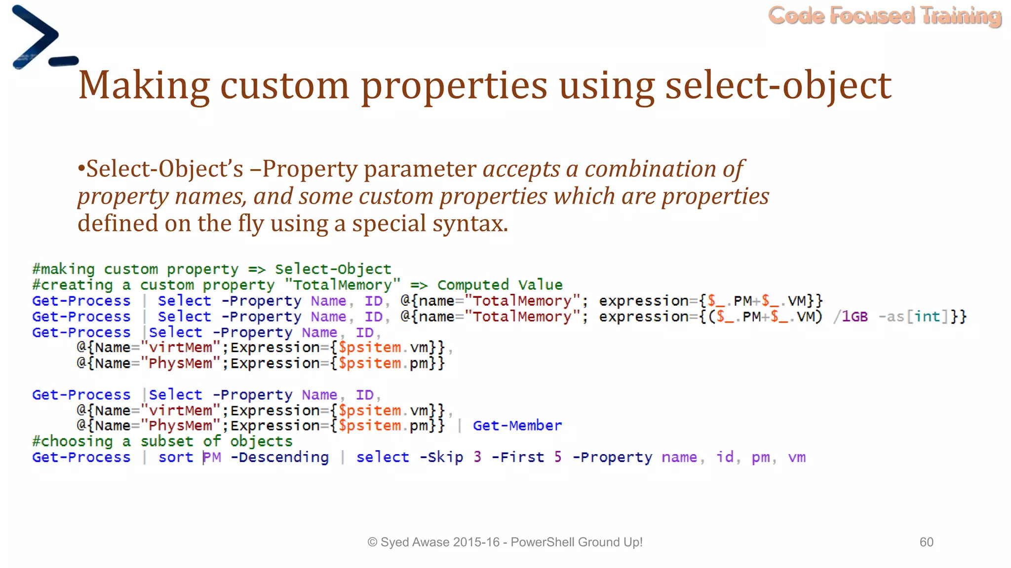 Code Focused Training
Making custom properties using select-object
•Select-Object’s –Property parameter accepts a combination of
property names, and some custom properties which are properties
defined on the fly using a special syntax.
© Syed Awase 2015-16 - PowerShell Ground Up! 60
 