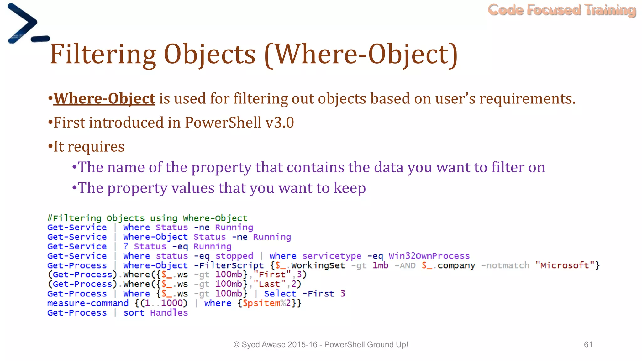 Code Focused Training
Filtering Objects (Where-Object)
•Where-Object is used for filtering out objects based on user’s requirements.
•First introduced in PowerShell v3.0
•It requires
•The name of the property that contains the data you want to filter on
•The property values that you want to keep
© Syed Awase 2015-16 - PowerShell Ground Up! 61
 