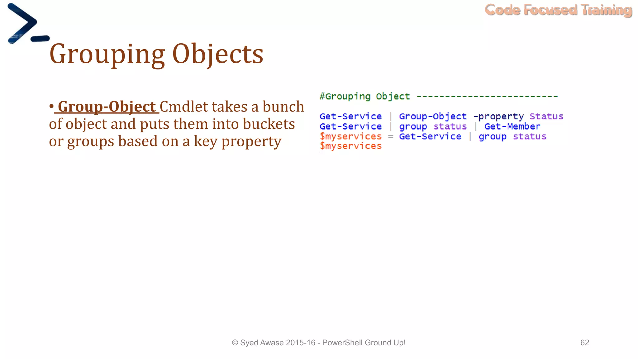 Code Focused Training
Grouping Objects
• Group-Object Cmdlet takes a bunch
of object and puts them into buckets
or groups based on a key property
© Syed Awase 2015-16 - PowerShell Ground Up! 62
 
