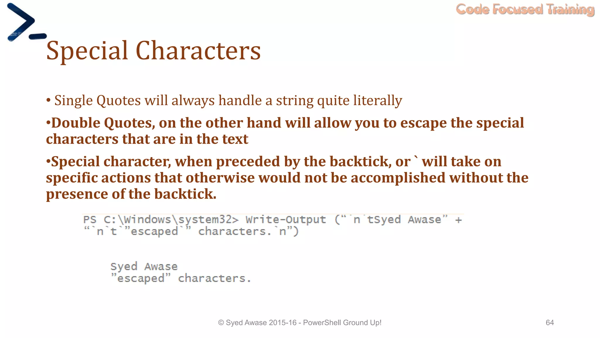 Code Focused Training
Special Characters
• Single Quotes will always handle a string quite literally
•Double Quotes, on the other hand will allow you to escape the special
characters that are in the text
•Special character, when preceded by the backtick, or ` will take on
specific actions that otherwise would not be accomplished without the
presence of the backtick.
© Syed Awase 2015-16 - PowerShell Ground Up! 64
 