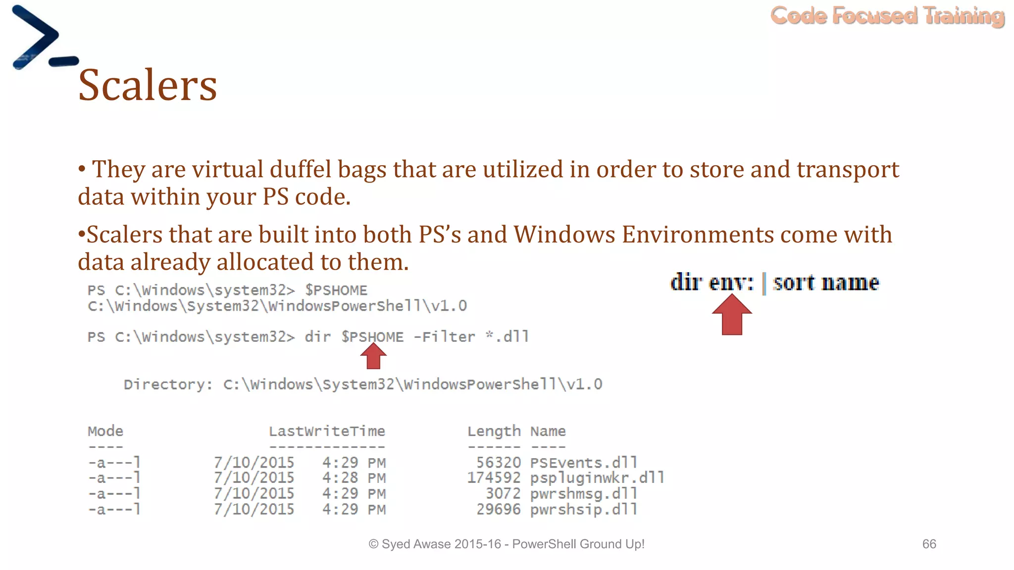 Code Focused Training
Scalers
• They are virtual duffel bags that are utilized in order to store and transport
data within your PS code.
•Scalers that are built into both PS’s and Windows Environments come with
data already allocated to them.
© Syed Awase 2015-16 - PowerShell Ground Up! 66
 