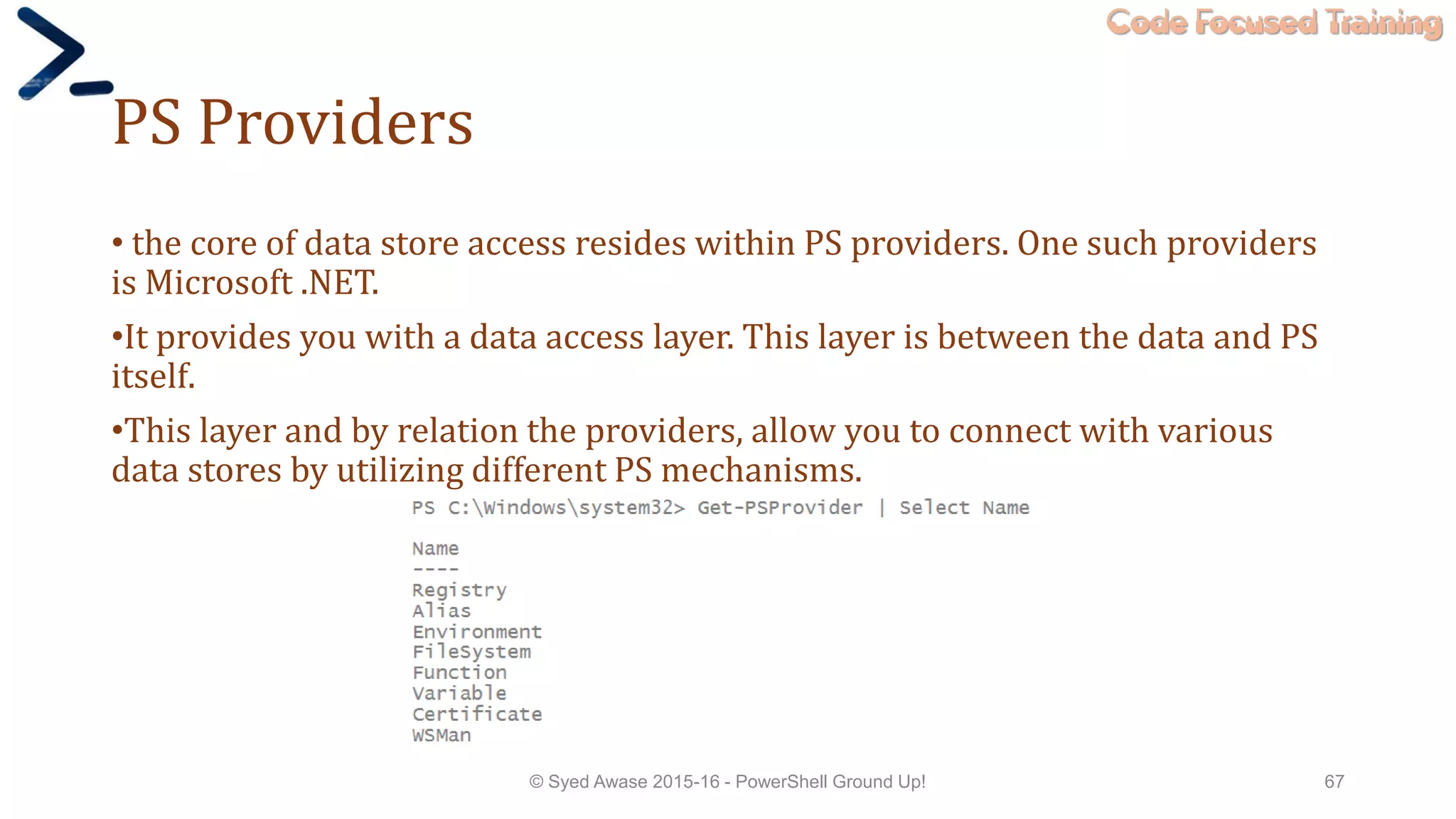 Code Focused Training
PS Providers
• the core of data store access resides within PS providers. One such providers
is Microsoft .NET.
•It provides you with a data access layer. This layer is between the data and PS
itself.
•This layer and by relation the providers, allow you to connect with various
data stores by utilizing different PS mechanisms.
© Syed Awase 2015-16 - PowerShell Ground Up! 67
 