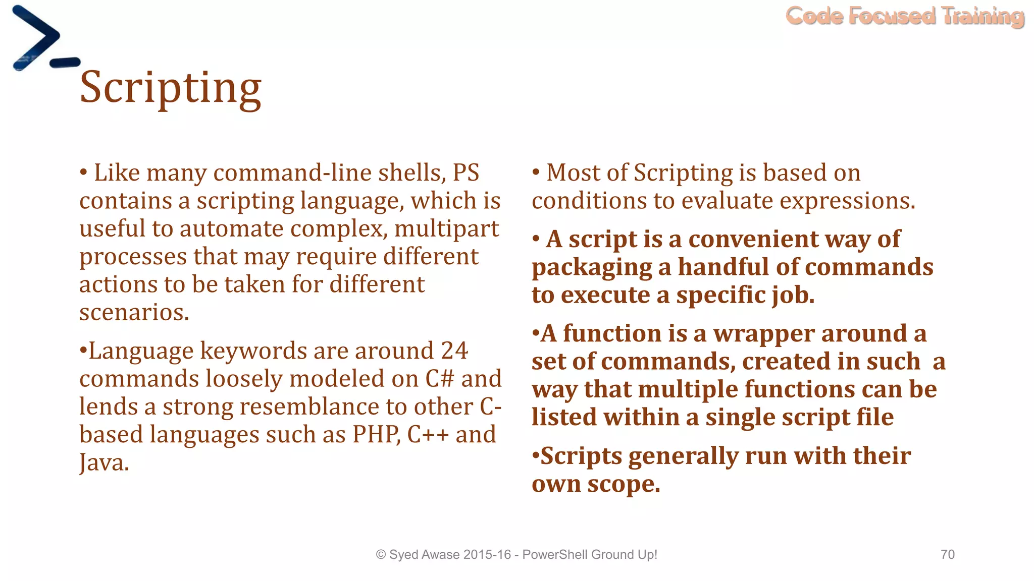 Code Focused Training
Scripting
• Like many command-line shells, PS
contains a scripting language, which is
useful to automate complex, multipart
processes that may require different
actions to be taken for different
scenarios.
•Language keywords are around 24
commands loosely modeled on C# and
lends a strong resemblance to other C-
based languages such as PHP, C++ and
Java.
• Most of Scripting is based on
conditions to evaluate expressions.
• A script is a convenient way of
packaging a handful of commands
to execute a specific job.
•A function is a wrapper around a
set of commands, created in such a
way that multiple functions can be
listed within a single script file
•Scripts generally run with their
own scope.
© Syed Awase 2015-16 - PowerShell Ground Up! 70
 