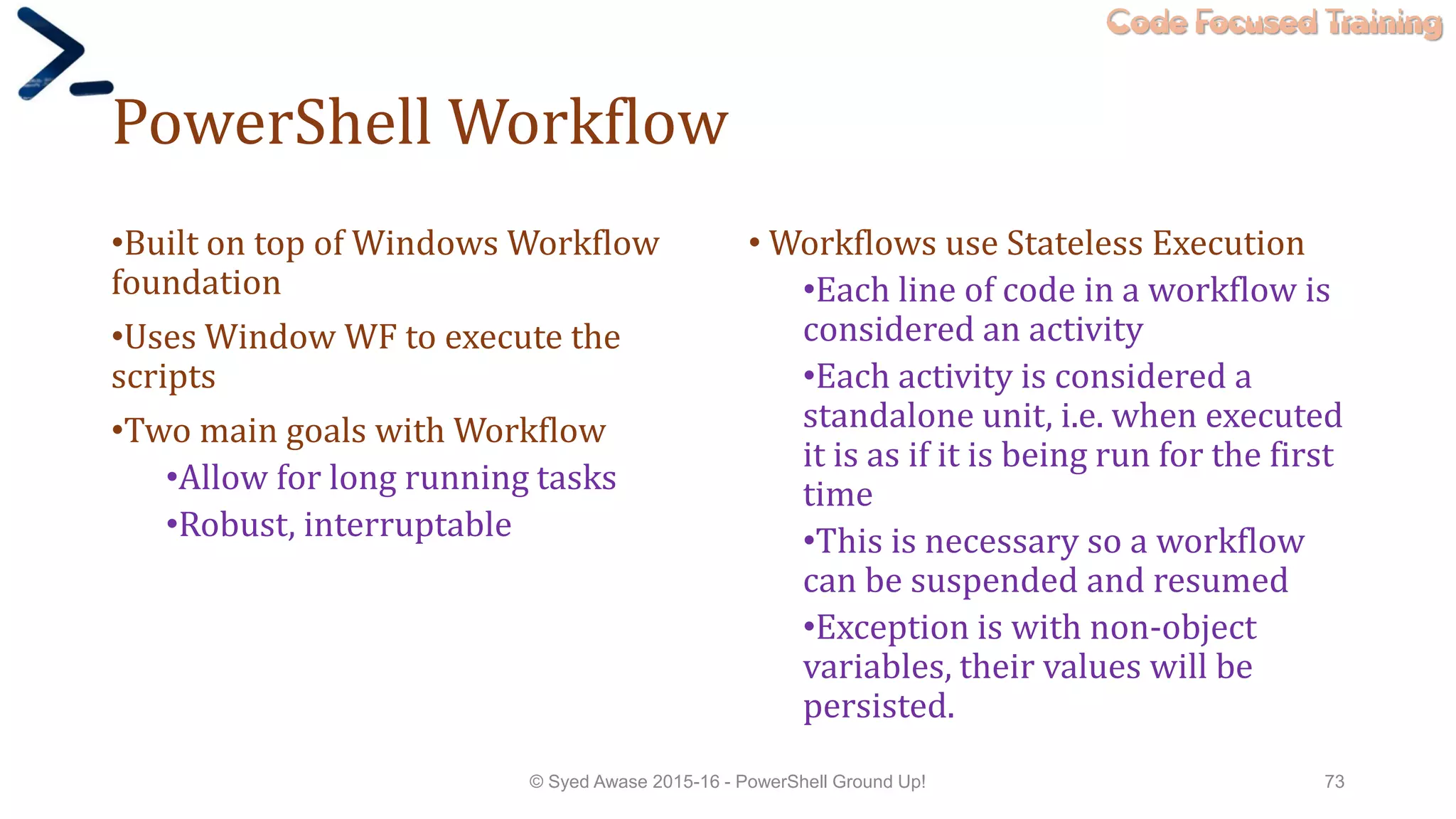 Code Focused Training
PowerShell Workflow
•Built on top of Windows Workflow
foundation
•Uses Window WF to execute the
scripts
•Two main goals with Workflow
•Allow for long running tasks
•Robust, interruptable
• Workflows use Stateless Execution
•Each line of code in a workflow is
considered an activity
•Each activity is considered a
standalone unit, i.e. when executed
it is as if it is being run for the first
time
•This is necessary so a workflow
can be suspended and resumed
•Exception is with non-object
variables, their values will be
persisted.
© Syed Awase 2015-16 - PowerShell Ground Up! 73
 