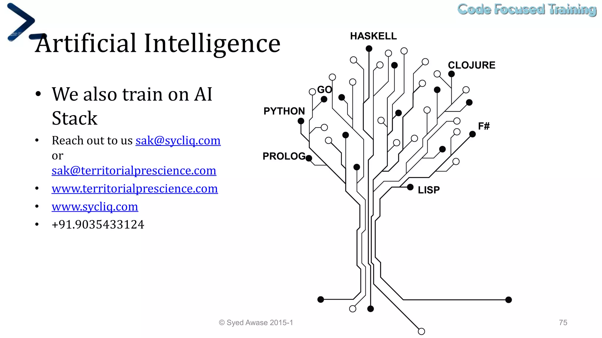 Code Focused TrainingCode Focused Training
Artificial Intelligence
• We also train on AI
Stack
• Reach out to us sak@sycliq.com
or
sak@territorialprescience.com
• www.territorialprescience.com
• www.sycliq.com
• +91.9035433124
© Syed Awase 2015-16 - PowerShell Ground Up! 75
LISP
PROLOG
HASKELL
CLOJURE
F#
PYTHON
GO
 