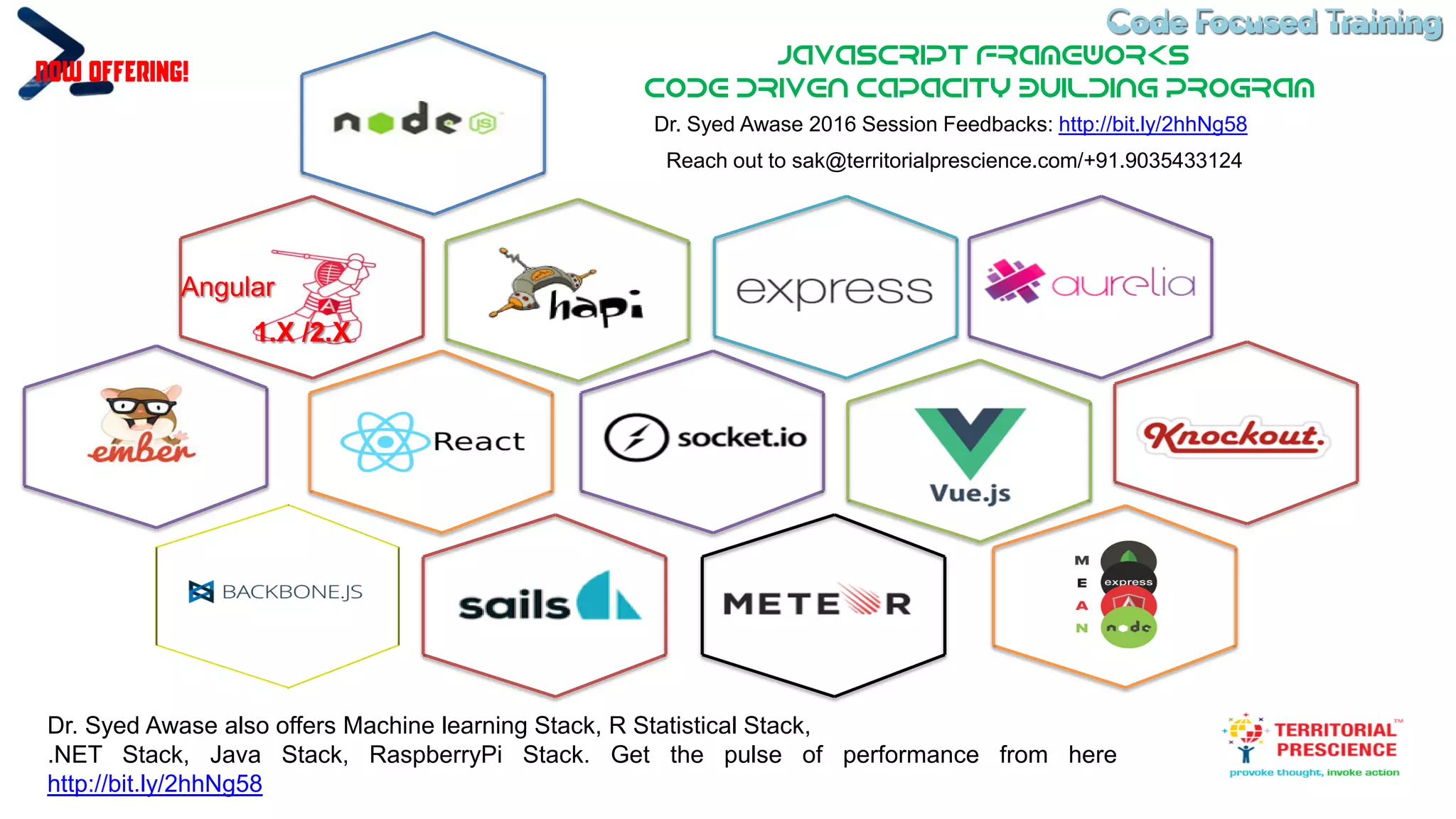 Code Focused TrainingCode Focused Training
JavaScript Frameworks
Code DRIVEN CAPACITY BUILDING PROGRAM
Dr. Syed Awase 2016 Session Feedbacks: http://bit.ly/2hhNg58
Now Offering!
1.X /2.X
Angular
Reach out to sak@territorialprescience.com/+91.9035433124
Dr. Syed Awase also offers Machine learning Stack, R Statistical Stack,
.NET Stack, Java Stack, RaspberryPi Stack. Get the pulse of performance from here
http://bit.ly/2hhNg58
 