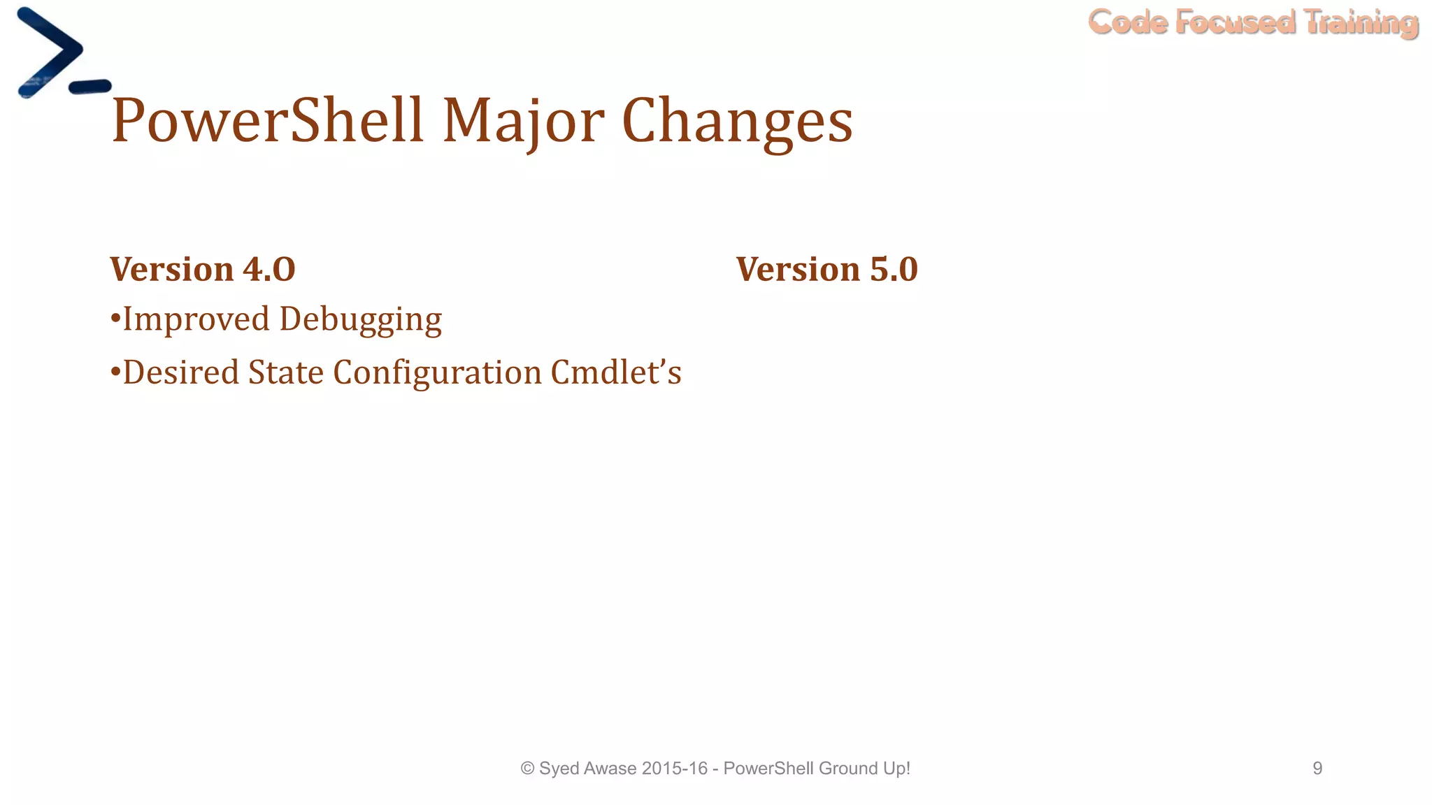 Code Focused Training
PowerShell Major Changes
Version 4.O
•Improved Debugging
•Desired State Configuration Cmdlet’s
Version 5.0
© Syed Awase 2015-16 - PowerShell Ground Up! 9
 