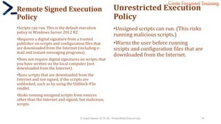 Code Focused Training
Remote Signed Execution
Policy
•Scripts can run. This is the default execution
policy in Windows Server 2012 R2.
•Requires a digital signature from a trusted
publisher on scripts and configuration files that
are downloaded from the Internet (including e-
mail and instant messaging programs).
•Does not require digital signatures on scripts that
you have written on the local computer (not
downloaded from the Internet).
•Runs scripts that are downloaded from the
Internet and not signed, if the scripts are
unblocked, such as by using the Unblock-File
cmdlet.
•Risks running unsigned scripts from sources
other than the Internet and signed, but malicious,
scripts.
Unrestricted Execution
Policy
•Unsigned scripts can run. (This risks
running malicious scripts.)
•Warns the user before running
srcipts and configuration files that are
downloaded from the Internet.
© Syed Awase 2015-16 - PowerShell Ground Up! 14
 