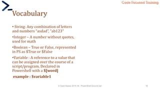 Code Focused Training
Vocabulary
• String: Any combination of letters
and numbers “asdad”, “ab123”
•Integer – A number without quotes,
used for math
•Boolean – True or False, represented
in PS as $True or $False
•Variable : A reference to a value that
can be assigned over the course of a
script/program. Declared in
Powershell with a $[word]
example : $variable1
© Syed Awase 2015-16 - PowerShell Ground Up! 16
 