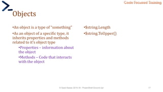 Code Focused Training
Objects
•An object is a type of “something”
•As an object of a specific type, it
inherits properties and methods
related to it’s object type
•Properties – information about
the object
•Methods – Code that interacts
with the object
•$string.Length
•$string.ToUpper()
© Syed Awase 2015-16 - PowerShell Ground Up! 17
 