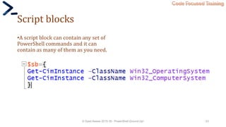 Code Focused Training
Script blocks
•A script block can contain any set of
PowerShell commands and it can
contain as many of them as you need.
© Syed Awase 2015-16 - PowerShell Ground Up! 23
 