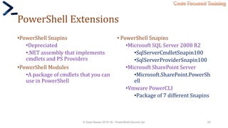 Code Focused Training
PowerShell Extensions
•PowerShell Snapins
•Depreciated
•.NET assembly that implements
cmdlets and PS Providers
•PowerShell Modules
•A package of cmdlets that you can
use in PowerShell
• PowerShell Snapins
•Microsoft SQL Server 2008 R2
•SqlServerCmdletSnapin100
•SqlServerProviderSnapin100
•Microsoft SharePoint Server
•Microsoft.SharePoint.PowerSh
ell
•Vmware PowerCLI
•Package of 7 different Snapins
© Syed Awase 2015-16 - PowerShell Ground Up! 25
 