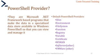 Code Focused Training
PowerShell Provider?
•They are Microsoft .NET
Framework based programs that
make the data in a specialized
data store available in Windows
PowerShell so that you can view
and manage it
• Default PowerShell Providers
•Alias
•Environment
•FileSystem
•Function
•Registry
•Variable
•Certificate
•WSMAN
•SqlServer(other)
•VMWare (other)
© Syed Awase 2015-16 - PowerShell Ground Up! 27
 