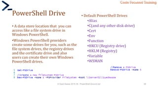 Code Focused Training
PowerShell Drive
• A data store location that you can
access like a file system drive in
Windows PowerShell.
•Windows PowerShell providers
create some drives for you, such as the
file system drives, the registry drives
and the certificate drive and also
users can create their own Windows
PowerShell drives.
© Syed Awase 2015-16 - PowerShell Ground Up! 28
• Default PowerShell Drives
•Alias
•C(and any other disk drive)
•Cert
•Env
•Function
•HKCU (Registry drive)
•HKLM (Registry)
•Variable
•WSMAN
 