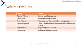 Code Focused Training
Volume Cmdlets
Cmdlet Action
Format-Volume Format specified volumes
Get-Volume Retrieves all disk volumes
New-Volume Creates a new disk volume for a storage space
Optimize-Volume Trims, Defragments or consolidates slabs for specified
volume
Repair-Volume Repairs Specified Volume
Set-Volume Modify the specified volume
© Syed Awase 2015-16 - PowerShell Ground Up! 39
 